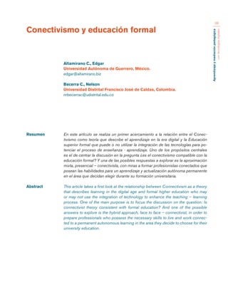 Aprendizaje y mediación pedagógica 
con tecnologías digitales 
38 
Resumen En este artículo se realiza un primer acercamiento a la relación entre el Conec-tivismo 
como teoría que describe el aprendizaje en la era digital y la Educación 
superior formal que puede o no utilizar la integración de las tecnologías para po-tenciar 
el proceso de enseñanza - aprendizaje. Uno de los propósitos centrales 
es el de centrar la discusión en la pregunta ¿es el conectivismo compatible con la 
educación formal? Y una de las posibles respuestas a explorar es la aproximación 
mixta, presencial – conectivista, con miras a formar profesionistas conectados que 
posean las habilidades para un aprendizaje y actualización autónoma permanente 
en el área que decidan elegir durante su formación universitaria. 
Abstract This article takes a first look at the relationship between Connectivism as a theory 
that describes learning in the digital age and formal higher education who may 
or may not use the integration of technology to enhance the teaching – learning 
process. One of the main purpose is to focus the discussion on the question: Is 
connectivist theory consistent with formal education? And one of the possible 
answers to explore is the hybrid approach, face to face – connectivist, in order to 
prepare professionals who possess the necessary skills to live and work connec-ted 
to a permanent autonomous learning in the area they decide to choose for their 
university education. 
Conectivismo y educación formal 
Altamirano C., Edgar 
Universidad Autónoma de Guerrero, México. 
edgar@altamirano.biz 
Becerra C., Nelson 
Universidad Distrital Francisco José de Caldas, Colombia. 
nrbecerrac@udistrital.edu.co 
 