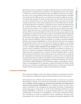 Aprendizaje y mediación pedagógica 
con tecnologías digitales 
380 
Web 2.0 por la que se sustituye el concepto de Web de acceso a la información por el 
de generación y socialización de contenidos, con interfaces de usuario más simples 
e intuitivas. Los máximos exponentes de esta nueva Web 2.0 quizás sean los blogs y 
los wikis, con su correspondiente versión educativa. Un segundo aspecto importante 
es la expansión de la Web actual, cuya relevancia se encuentra velada por la explo-sión 
de las redes sociales. En efecto, la masa crítica de información ha crecido hasta 
un nivel de autosuficiencia, en el sentido de poder obtener casi todos los recursos 
necesarios para llevar a cabo tareas académicas en la misma Web. Esto es así debi-do 
fundamentalmente a la potencia y sofisticación de los motores de búsqueda más 
las iniciativas llevadas a cabo de digitalización de libros y las enciclopedias online, 
el avance de los e-books y la e-science, en particular con sus publicaciones elec-trónicas. 
Este fenómeno, que ha recibido el nombre de “Web 1.0 recargada” (Cons-tantino, 
2010), ha hecho permeable los AVA de tal modo de causar la aparición del 
e-curriculum. La expansión de las redes sociales durante 2009 y 2010 ha generado 
experiencias formativas en las que los docentes y alumnos comparten intereses y 
se encuentran para debatir diferentes cuestiones (Piscitelli, 2010). Desde el punto 
de vista cultural la ampliación surge al considerar los contextos culturales ampliados 
debidos a los procesos de globalización y el desarrollo de la web social, como espacio 
de aprendizaje informal y de las comunicaciones fluidas. El impacto en el contexto 
académico produce lo que en la investigación de Raffaghelli (2010; 2012) se defi-ne 
como “contexto cultural ampliado de aprendizaje”, es decir, un contexto nuevo 
donde la cultura enseñada es construida y explorada críticamente con particular re-ferencia 
a “ventanas” de ampliación aportadas por los sujetos en situación de apren-dizaje, 
buscando la generación de un espacio formativo equilibrado desde un punto 
de vista discursivo-semántico. Este constructo posee, en nuestra visión, un potencial 
de interpretación de fenómenos de participación y cambio social en el desarrollo de 
las propuestas educativas. Además consideramos que puede proveer un potencial de 
construcción de nuevas prácticas pedagógicas innovadoras tendientes a la inclusión 
social (Morán, 2005; Raffaghelli, 2010). Finalmente desde una perspectiva comuni-cativa, 
la multimedialidad de los ambientes virtuales (Constantino & Alvarez, 2010) 
permite una consideración ampliada de la interacción que se revela como enfoque de 
carácter holístico para el estudio y análisis de los fenómenos en la Web. 
3. Corpus y metodología 
Para el presente trabajo se tomó como objeto de estudio una experiencia de forma-ción 
a distancia con diferentes trayectos de especialización para el nivel superior. 
Dicha experiencia es un Master Interuniversitario dictado en el marco de un proyecto 
Alfa destinado a otorgar una formación de profesorado a profesionales de diversas 
áreas. El Master interuniversitario en formación de profesorado de calidad para la 
docencia preuniversitaria (MIFORCAL) es un Proyecto conjunto de diez institu-ciones 
universitarias y de investigación de siete países de Europa y Latinoamérica, 
seleccionado para su financiación en la 8ª ronda del Programa ALFA de la Unión 
Europea MIFORCAL consistió en un programa formativo que tuvo como objetivos 
fundamentales la Formación de Investigadores y la Formación Avanzada de titula-dos 
universitarios en orden a la adquisición de las competencias necesarias para 
el desempeño de la función docente en la enseñanza secundaria, atendiendo a las 
 