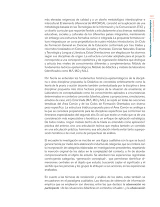 Aprendizaje y mediación pedagógica 
con tecnologías digitales 
381 
más elevadas exigencias de calidad y a un diseño metodológico interdisciplinar e 
intercultural. El elemento diferencial de MIFORCAL consistió en la aplicación de una 
metodología basada en las Tecnologías de la Información y la Comunicación (TIC) y 
un diseño curricular que responde flexible y articuladamente a las diversas realidades 
educativas, sociales y culturales de los diferentes países integrantes, manteniendo 
sin embargo una estructura formativa común e integrada. La propuesta formativa es-tuvo 
integrada por un curso propedéutico de cuatro módulos introductorios. Un Ciclo 
de Formación General en Ciencias de la Educación conformado por tres tríadas y 
recorridos focalizados en Ciencias Sociales y Humanas; Ciencias Naturales, Exactas 
y Tecnología y Lengua y Literatura. Estas Orientaciones son elegidas por los alumnos 
según sus disciplinas de origen. La estructura curricular adoptada para el proyecto 
corresponde a una concepción epistémica y de organización didáctica que distingue 
y articula tres niveles de conocimientos diferentes y complementarios: Módulo de 
fundamentos teóricos epistemológicos, Módulo de didáctica y módulo de laboratorio 
(identificados como M.F., M.D y M.L.). 
Por Teoría se entienden los fundamentos históricos-epistemológicos de la discipli-na 
o área disciplinar propuesta; la Didáctica es concebida sintéticamente como la 
teoría de la praxis o acción docente también contextualizada por la disciplina o área 
disciplinar propuesta más otros factores propios de la situación de enseñanza; el 
Laboratorio es conceptualizado como los conocimientos aplicados a circunstancias 
determinadas en contextos concretos (diseños, planes o proyecciones, simulaciones, 
estudios de caso, etc.). Esta tríada (M.F., M.D y M.L.) se repite en todas las secciones 
temáticas del Área Común y de los Ciclos de Formación Orientados con diverso 
peso específico. La estructura triádica propuesta para el Área Común es análoga a 
la que se considera propiamente para las disciplinas específicas que conforman los 
itinerarios especializados del segundo año. Es así que existe un matiz que va de una 
consideración más especulativa o teorética a un enfoque de aplicación estratégica. 
De todos modos, ningún módulo dentro de la tríada es entendido como aplicación/ 
práctica del anterior, sino una articulación teórica que implica también un correlato 
en una articulación práctica. Asimismo, esa articulación intenta evitar tanto superpo-sición 
temática o de nivel, como de perspectivas de análisis. 
El encuadre la investigación se inscribe en una lógica cualitativa con la que se buscó 
generar teoría por medio de la elaboración inductiva de categorías, que se combina con 
la incorporación de categorías elaboradas en investigaciones precedentes, respetando 
la inserción original de los datos en la complejidad del contexto, a fin de abordar 
comprensivamente el objeto de estudio. Se abordaron las experiencias registradas 
construyendo categorías, -generación conceptual-, que permitieran identificar di-mensiones 
centrales en el objeto que estudio, buscando captar el significado y el 
sentido que las personas y los grupos le atribuyen a sus acciones, en las experiencias 
analizadas. 
En cuanto a las técnicas de recolección y análisis de los datos, estas también se 
encuadraron en el paradigma cualitativo. Las técnicas de obtención de información 
empírica que se emplearon son diversas, entre las que destaco la observación no 
participante –de las situaciones didácticas en contextos virtuales–, y la observación 
 