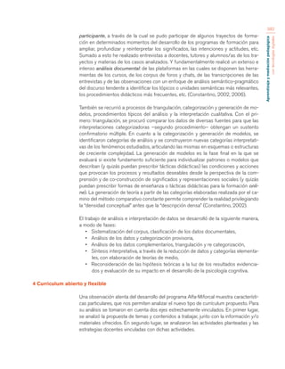 Aprendizaje y mediación pedagógica 
con tecnologías digitales 
382 
participante, a través de la cual se pudo participar de algunos trayectos de forma-ción 
en determinados momentos del desarrollo de los programas de formación para 
ampliar, profundizar y reinterpretar los significados, las intenciones y actitudes, etc. 
Sumado a esto he realizado entrevistas a docentes, tutores y alumnos/as de los tra-yectos 
y materias de los casos analizados. Y fundamentalmente realicé un extenso e 
intenso análisis documental: de las plataformas en las cuales se disponen las herra-mientas 
de los cursos, de los corpus de foros y chats, de las transcripciones de las 
entrevistas y de las observaciones con un enfoque de análisis semántico-pragmático 
del discurso tendente a identificar los tópicos o unidades semánticas más relevantes, 
los procedimientos didácticos más frecuentes, etc. (Constantino, 2002, 2006). 
También se recurrió a procesos de triangulación, categorización y generación de mo-delos, 
procedimientos típicos del análisis y la interpretación cualitativa. Con el pri-mero: 
triangulación, se procuró comparar los datos de diversas fuentes para que las 
interpretaciones categorizadoras –segundo procedimiento– obtengan un sustento 
confirmatorio múltiple. En cuanto a la categorización y generación de modelos, se 
identificaron categorías de análisis y se construyeron nuevas categorías interpretati-vas 
de los fenómenos estudiados, articulando las mismas en esquemas o estructuras 
de creciente complejidad. La generación de modelos es la fase final en la que se 
evaluará si existe fundamento suficiente para individualizar patrones o modelos que 
describan (y quizás puedan prescribir tácticas didácticas) las condiciones y acciones 
que provocan los procesos y resultados deseables desde la perspectiva de la com-prensión 
y de co-construcción de significados y representaciones sociales (y quizás 
puedan prescribir formas de enseñanza o tácticas didácticas para la formación onli-ne). 
La generación de teoría a partir de las categorías elaboradas realizada por el ca-mino 
del método comparativo constante permite comprender la realidad privilegiando 
la “densidad conceptual” antes que la “descripción densa” (Constantino, 2002). 
El trabajo de análisis e interpretación de datos se desarrolló de la siguiente manera, 
a modo de fases: 
• Sistematización del corpus, clasificación de los datos documentales, 
• Análisis de los datos y categorización provisoria, 
• Análisis de los datos complementarios, triangulación y re categorización, 
• Síntesis interpretativa, a través de la reducción de datos y categorías elementa-les, 
con elaboración de teorías de medio, 
• Reconsideración de las hipótesis teóricas a la luz de los resultados evidencia-dos 
y evaluación de su impacto en el desarrollo de la psicología cognitiva. 
4 Curriculum abierto y flexible 
Una observación atenta del desarrollo del programa Alfa-Miforcal muestra característi-cas 
particulares, que nos permiten analizar el nuevo tipo de currículum propuesto. Para 
su análisis se tomaron en cuenta dos ejes estrechamente vinculados. En primer lugar, 
se analizó la propuesta de temas y contenidos a trabajar, junto con la información y/o 
materiales ofrecidos. En segundo lugar, se analizaron las actividades planteadas y las 
estrategias docentes vinculadas con dichas actividades. 
 