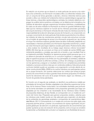 Aprendizaje y mediación pedagógica 
con tecnologías digitales 
383 
En relación con el primer eje se observó un modo particular de acercar a los indivi-duos 
a los contenidos y la información vinculada a ellos. Los diferentes módulos ofre-cen 
un conjunto de temas generales a abordar y diversos referentes teóricos para 
acceder a ellos. Los módulos de fundamentos teóricos epistemológicos agrupan las 
líneas teóricas y desarrollos epistemológicos centrales, los módulos didácticos con-gregan 
los análisis teórico-prácticos vinculados con la didáctica de la disciplina y los 
módulos de laboratorio agrupan experiencias formativas distintivas y modelizadoras. 
En cada uno de estos módulos la información se ofrece en grandes bibliotecas digi-tales 
que los individuos exploran en función de los intereses personales percibidos 
del conjunto de temas e información ofrecida. De este modo, los individuos asumen la 
responsabilidad de la elección del propio proceso de formación y se compromete con 
su propio conocimiento de modo particular. Esta tendencia persistente en los diferen-tes 
módulos de todas las orientaciones permiten vincular esta estructura curricular 
con el modelo de aprendizaje de acceso a la información propuesto por Jay Lemke, 
en el que “los individuos exploran grandes bases de datos multimedia, adaptando sus 
necesidades e intereses percibidos a la información disponible; transforman y sinteti-zan 
esta información para lograr objetivos sociales particulares. Posteriormente, ellos 
u otros evalúan los resultados de su trabajo según diversos criterios funcionales” 
(2005, 20). Este tipo de curriculum, en línea con el modelo de Lemke (2005), apa-rentemente 
paradójico y complejo, que parte de un boceto y cuyo resultado final no 
es totalmente previsible. Paradójico en apariencia porque podría pensarse que si no 
se obtiene lo pensado de antemano es un curriculum engañoso o malogrado; com-plejo 
en apariencia porque si los límites son muy permeables, la cantidad y calidad de 
fuentes de información es difícil de controlar y unificar. Sin embargo, es posible lidiar 
con las apariencias y asegurar un resultado conforme con competencias prometidas 
mediante un proceso armónico más que con contenidos estáticos. Esta estructura de 
currículum también puede ser asociada a una organización curricular abierta de ca-rácter 
constructivista (Willis, 2009) en la cual los individuos son participantes activos 
de su propia formación. Son quienes seleccionan los rumbos que tomará el propio 
proceso de conocimiento en base a grandes líneas de temas propuestos. El individuo 
asume las decisiones del curso de la propia formación, según sus intereses, y en 
función de grandes temas planteados. 
En función con el segundo eje analizado, se identificó una preferencia notable por 
actividades de formaciones flexibles, adaptables a las diferentes experiencias forma-tivas, 
de los diversos Países involucrados. Las actividades diseñadas para profundi-zar 
los temas abordados son planteadas como propuestas generales que luego son 
adaptadas por los e-teachers a las necesidades de los individuos. Estos modelos 
de propuestas didácticas, de tipo flexible, se corresponden con un modelo de currí-culum 
del mismo tipo. Preparado para generar propuestas amplias y abiertas para 
los individuos este modelo resulta ser más adecuado para responder a la demanda 
de los ambientes de aprendizaje ampliados o enriquecidos de características blen-ded 
(Morán, 2011). Contrariamente a un modelo de currículum de estilo rígido, esta 
propuesta permite pensar y diseñar una enseñanza de riqueza significativa, de pro-puesta 
global pero de atención a lo particular, organizaciones de conocimientos que 
puedan ajustarse ya sea a la evolución de los proyectos, como a lo que se considere 
fundamental. La flexibilidad del currículum se traspola así a la flexibilidad de las pro- 
 