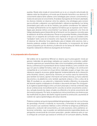 Aprendizaje y mediación pedagógica 
con tecnologías digitales 
384 
puestas. Desde esta mirada el conocimiento ya no es un conjunto estructurado de 
saberes sobre las disciplinas y el mundo que el docente transmite a sus alumnos. El 
conocimiento abarca tanto saberes como estrategias para conocer, conocimientos y 
modos de acercarse al conocimiento. Al analizar el programa de formación planteado, 
los diversos módulos se observan cómo los saberes y las estrategias para conocer 
que se articulan y adquieren una significatividad o relevancia equivalente. Los temas 
presentados para cada uno de los módulos, que podrían considerarse “los saberes”, 
se enlazan perfectamente con los objetivos formativos que se expresan como “estra-tegias 
para alcanzar dichos conocimientos”. Las tareas de aplicación y los foros de 
trabajo planteados para el desarrollo de la formación son los espacios concretos para 
la realización de dichas articulaciones. Pensar en propuestas flexibles y diversificadas 
rompe con un esquema de currículum único centrado en lo que se considera como 
“verdadero”, tanto como en el docente como figura de referencia del conocimiento. 
Al observar los diferentes foros planificados para el debate entre alumnos, tutor y 
docente podemos analizar la dinámica de intercambio, la incorporación de temas 
nuevos propuestos por los alumnos y la atención en los temas de interés de los par-ticipantes 
realizando la referencia al programa de formación. 
4. La propuesta del e-Curriculum 
Del análisis de la experiencia Miforcal se observa que la preocupación inicial por 
generar materiales de aprendizaje realizados por expertos con contenidos cualitati-vamente 
superiores por características tales como la actualidad, profundidad, consis-tencia 
y coherencia en la presentación de los núcleos temáticos, como condición sine 
qua non para la calidad formativa, cede así su lugar de privilegio, a la construcción 
compartida de un curriculum en el que dichos materiales ocupan un lugar más, cuya 
relevancia respecto al proceso global depende fundamentalmente de la interacción 
entre docentes, tutores y alumnos/as. Asimismo, en muchos casos los alumnos/as, 
pero también los tutores, aportan información de fuentes diversas, ya fuera subiendo 
documentos a la plataforma como también aportando enlaces o links a sitios de la 
Web. El resultado es una selección y tratamiento temático diferente a la propuesta 
del docente experto cristalizada en el módulo o documento de base. Por consiguien-te, 
la vigilancia epistemológica entre curriculum prescripto a nivel de contenidos deja 
de ser unidireccional, monoreferencial. En concreto, la red de conocimiento construi-da 
y activada durante las clases virtuales era diferente a la red de conocimiento del 
documento propuesto. Por tanto, la arquitectura instruccional tiene una dinámica que 
iba modificando los planos del diseño original durante la construcción, asumiendo el 
carácter de ruptura epistemológica del actuar docente. 
Podemos sostener así que la imprevisibilidad del aprendizaje como tal, o en sus formas 
de aprendizaje informal e incidental, es reconocido y fomentado en esta propuesta 
de currículum. Las cuestiones relativas a cómo enfrentar la vertiginosa proliferación, 
producción y evolución del conocimiento y, en este escenario, cómo podríamos se-leccionar 
contenidos, –que no pueden ser satisfactoriamente respondidas desde una 
perspectiva convencional de curriculum prescripto–, pierden relevancia ante un nue-vo 
enfoque de currículum que avanza en sintonía con el currículum abierto y flexible, 
 