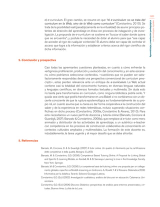 Aprendizaje y mediación pedagógica 
con tecnologías digitales 
385 
el e-curriculum. El gran cambio, se resume en que “el e-curriculum no se trata del 
curriculum en la Web, sino de la Web como curriculum” (Constantino, 2010). Se 
trata de la posibilidad real (paradójicamente en la virtualidad) de asumir principios po-tentes 
de dirección del aprendizaje en línea con procesos de indagación y de inves-tigación. 
La propuesta de e-currículum se sostiene en “buscar el saber donde quiera 
que se encuentre”; y postula la necesidad de dotar al alumno para que “sea capaz 
de acceder al rigor de cualquier contenido”. El alumno debe ser capaz de controlar el 
acceso que logra a la información y establecer criterios acerca del rigor científico de 
dicha información. 
5. Conclusión y prospectiva 
Casi todas las apremiantes cuestiones planteadas, en cuanto a cómo enfrentar la 
vertiginosa proliferación, producción y evolución del conocimiento y, en este escena-rio, 
cómo podríamos seleccionar contenidos, –cuestiones que no pueden ser satis-factoriamente 
respondidas desde una perspectiva convencional de curriculum pres-cripto–, 
estas pierden relevancia ante un enfoque de e-curriculum. La Web actual 
contiene casi la totalidad del conocimiento humano, en diversas lenguas naturales 
y lenguajes científicos, en diversos formatos textuales y multimedia. Sin duda esto 
no basta para transformarse en curriculum, como ninguna biblioteca podría serlo. Y 
quizás sea cierto que podría transformarse en una Babel si no contáramos con un do-cente 
consciente de que la ruptura epistemológica es fundamentalmente de su pro-pio 
rol, en cuanto asuma que su tarea es dar forma cooperativa a la construcción del 
saber y de la experiencia en redes telemáticas, incluso superando situaciones con-flictivas 
en dicho proceso (Constantino, 2006a, Constantino & Alvarez, 2010). Para 
esto necesitamos un nuevo perfil de docencia y tutoría online (Banzato, Corcione & 
Guardigli, 2007; Banzato & Constantino, 2008a), que remplace al e-tutor como mero 
animador y distribuidor de las actividades de aprendizaje, a un auténtico e-teacher 
con competencia en los procesos de construcción colaborativa de conocimiento en 
contextos culturales ampliados y multimediales. La formación de este docente es, 
indudablemente, la tarea urgente y el mayor desafío que se debe afrontar. 
5. Referencias 
Banzato, M., Corcione, D. & G. Guardigli. (2007). Il tutor online. Un quadro di riferimento per la certificazione 
delle competenze e della qualità. Bologna: CLUEB. 
Banzato, M. & Constantino, G.D. (2008). Competence Based Tutoring Online. A Proposal for Linking Global 
and Specific E-Learning Models, en Kendall, M. & B. Samways. Learning to Live in the Knowledge Society. 
New York: Springer. 
Banzato, M. & Constantino, G.D. (2008). Le competenze base del tutoring online: una proposta per un collega-mento 
globale e specifico ai Modelli eLearning, en Andronico, A., Roselli, T. & V. Rossano. Didamatica 2008: 
Informatica per la didattica. Taranto: Edizione Giuseppe Laterza. 
Constantino, G.D. (Ed.) (2002). Investigación cualitativa y análisis del discurso en educación. Catamarca: Uni-versitaria. 
Constantino, G.D. (Ed.) (2006) Discurso Didáctico: perspectivas de análisis para entornos presenciales y vir-tuales. 
Buenos Aires: La Isla de la Luna. 
 