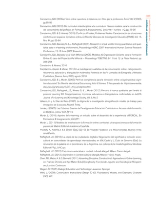 Aprendizaje y mediación pedagógica 
con tecnologías digitales 
386 
Constantino, G.D. (2006a). Tutor online: questione di relazione, en: Etica per le professioni, Anno VIII, 3/2006, 
pp.85-92 
Constantino, G.D. (2010). Del curriculum interdisciplinar al e-curriculum: Nuevos modelos para la construcción 
del conocimiento del profesor, en Formazione & Insegnamento, anno VIII – numero 1/2, pp. 79-98 
Constantino, G.D. & G. Alvarez (2010). Conflictos Virtuales, Problemas Reales: Caracterización de situaciones 
conflictivas en espacios formativos online, en Revista Mexicana de Investigación Educativa (RMIE), Vol. 15, 
Nro. 44, pp. 65-84 
Constantino, G.D., Banzato, M. & J. Raffaghelli (2007). Research in virtual worlds: linking quantitative and quali-tative 
data in e-learning environments, Proceedings IHSRC 2007- International Human Science Research 
Conference, 13-16 June 2007, Rovereto. 
Constantino, G.D., Banzato, M. & Team Miforcal. (2006). Modelos de Organización Docente para la Formación 
Online. El caso del Proyecto Alfa Miforcal. – Proceedings TE&ET’06, 8-11 (vol. 1), La Plata: Redunici. pp. 
285-294 
Constantino & Alvarez, 2010 
Constantino, Alvarez & Morán, (2010). La investigación cualitativa de la comunicación online: categorización, 
recurrencia, saturación y triangulación multimedia. Ponencia en las VI Jornadas de Etnografía y Métodos 
Cualitativos, Buenos Aires, IDES, agosto 2010. 
Constantino, G.D. & L. Morán. (2005). Perfil de competencia para la formación online: una perspectiva cogni-tivo- 
discursiva”. En: Revista electrónica Discurso.org, Año 4, Número 7. Recuperado de: http://www.revista. 
discurso.org/articulos/Num7_Art_Constantino.htm 
Constantino, G.D., Raffaghelli, J.E., Alvarez G. & L. Morán (2012). Percorsi di ricerca qualitativa per l’analisi di 
processi Learning 2.0: Categorizzazione, ricorrenza, saturazione e triangolazione multimediale, en JeLKS, 
Journal of e-Learning and Knowledge Society, Vol. 8, No 2 
Velasco, H. y A. Díaz de Rada (1997). La lógica de la investigación etnográfica.Un modelo de trabajo para 
etnógrafos de la escuela. Madrid: Trotta. 
Lemke, J. (2005). Las Próximas Guerras de Paradigmas en Educación: Curriculum vs. Acceso a la Información, 
en Did@xis_online, Vol.1, Nº1-2 
Morán, L. (2010). Aportes del e-learning: un estudio sobre el desarrollo de la experiencia MIFORCAL. En 
Formazione & Insegnamento, Vol.3,N°1 
Morán, L. (2011). Modelos de enseñanza en la formación online: contrastes y transposiciones con la formación 
presencial. Madrid: Editorial Académica Española. 
Piscitelli, A., Adarme, I. & I. Binder (Eds.) (2010). El Proyecto Facebook y la Posuniversidad. Buenos Aires: 
Ariel-Paidós. 
Raffaghelli, J.E. (2010). La utopía de las ciudadanías digitales. Negociación del significado e inclusión socio-cultural 
en comunidades de aprendizaje internacionales, en V.M. Castel y L. Cubo de Severino (Eds). La 
renovación de la palabra en el bicentenario de la Argentina. Los colores de la mirada lingüística. Mendoza: 
Editorial FFyL, UNCuyo. 
Raffaghelli, J.E. (2012). Fare ricerca educativa in contesti culturali allargati. Milano: Franco Angeli. 
Raffaghelli, J.E. (2012). Apprendere in contesti culturali allargati. Milano: Franco Angeli. 
Chen, T.R., Maton, K. & S. Bennett, (2011). Absenting Discipline: Constructivist Approaches in Online Learning, 
en: Frances Christie and Karl Maton (Eds.) Disciplinarity: Functional Linguistic and Sociological Perspecti-ves, 
London: Continuum. 
Wegerif, R. (2007). Dialogic Education and Technology. Lausanne: Springer. 
Willis, L. (2009). Constructivist Instructional Design (C-ID). Foundations, Models, and Examples. Charlotte 
(NC): IAP. 
 