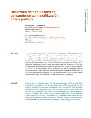 Aprendizaje y mediación pedagógica 
con tecnologías digitales 
388 
Resumen En la presente investigación se presenta la utilización de los podcast como herra-mienta 
para desarrollar habilidades del pensamiento en alumnos de nuevo ingreso 
a nivel licenciatura, la cual se llevo a cabo en un grupo mixto de alumnos, en esta 
se utilizó una metodología cualitativa, dentro de la cual se aplicaron quince entrev-istas 
semiestructuradas y observaciones directas antes, durante y después de la 
utilización del podcats; encontrándose que los participantes desarrollaron diferentes 
competencias; las mujeres desarrollaron un pensamiento reflexivo, crítico y analítico, 
y los hombres un pensamiento crítico y analítico. Por lo que se concluye que el uso 
de podcast dentro de los diferentes ambientes de aprendizaje generan beneficios en 
los alumnos y profesores, logrando con ello tener discentes adaptados a las necesi-dades 
contextuales; desarrollando un pensamiento crítico y reflexivo. 
Abstract In the present investigation shows the use of podcasts as a tool to develop think-ing 
skills in new students at the undergraduate level, which took place in a mixed 
group of students, this was used a qualitative methodology within which were ap-plied 
fifteen semi-structured interviews and direct observations before, during and 
after the use of podcasts, found that the participants developed different skills, the 
women developed a reflective thinking, critical and analytical, and men a critical and 
analytical thinking. It is concluded that the use of podcasts within different learning 
environments generate benefits students and teachers, thereby achieving learners 
have adapted to the contextual needs, developing critical thinking and reflective. 
Desarrollo de habilidades del 
pensamiento con la utilización 
de los podcats 
Hernández, G. Ana María 
Profesor del Centro de Estudios Superiores 
del Noroeste, México 
aeah1212@yahoo.com 
Hernández G. María Teresa 
Facultad de Estudios Superiores Zaragoza UNAM, 
México 
galindotere@yahoo.com.mx 
 