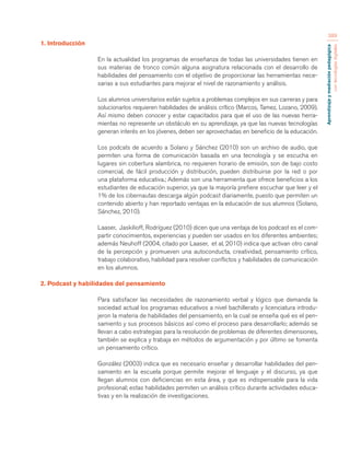 Aprendizaje y mediación pedagógica 
con tecnologías digitales 
389 
1. Introducción 
En la actualidad los programas de enseñanza de todas las universidades tienen en 
sus materias de tronco común alguna asignatura relacionada con el desarrollo de 
habilidades del pensamiento con el objetivo de proporcionar las herramientas nece-sarias 
a sus estudiantes para mejorar el nivel de razonamiento y análisis. 
Los alumnos universitarios están sujetos a problemas complejos en sus carreras y para 
solucionarlos requieren habilidades de análisis crítico (Marcos, Tamez, Lozano, 2009). 
Así mismo deben conocer y estar capacitados para que el uso de las nuevas herra-mientas 
no represente un obstáculo en su aprendizaje, ya que las nuevas tecnologías 
generan interés en los jóvenes, deben ser aprovechadas en beneficio de la educación. 
Los podcats de acuerdo a Solano y Sánchez (2010) son un archivo de audio, que 
permiten una forma de comunicación basada en una tecnología y se escucha en 
lugares sin cobertura alambrica, no requieren horario de emisión, son de bajo costo 
comercial, de fácil producción y distribución, pueden distribuirse por la red o por 
una plataforma educativa.; Además son una herramienta que ofrece beneficios a los 
estudiantes de educación superior, ya que la mayoría prefiere escuchar que leer y el 
1% de los cibernautas descarga algún podcast diariamente, puesto que permiten un 
contenido abierto y han reportado ventajas en la educación de sus alumnos (Solano, 
Sánchez, 2010). 
Laaser, Jaskilioff, Rodríguez (2010) dicen que una ventaja de los podcast es el com-partir 
conocimientos, experiencias y pueden ser usados en los diferentes ambientes; 
además Neuhoff (2004, citado por Laaser, et al, 2010) indica que activan otro canal 
de la percepción y promueven una autoconducta, creatividad, pensamiento crítico, 
trabajo colaborativo, habilidad para resolver conflictos y habilidades de comunicación 
en los alumnos. 
2. Podcast y habilidades del pensamiento 
Para satisfacer las necesidades de razonamiento verbal y lógico que demanda la 
sociedad actual los programas educativos a nivel bachillerato y licenciatura introdu-jeron 
la materia de habilidades del pensamiento, en la cual se enseña qué es el pen-samiento 
y sus procesos básicos así como el proceso para desarrollarlo; además se 
llevan a cabo estrategias para la resolución de problemas de diferentes dimensiones, 
también se explica y trabaja en métodos de argumentación y por último se fomenta 
un pensamiento crítico. 
González (2003) indica que es necesario enseñar y desarrollar habilidades del pen-samiento 
en la escuela porque permite mejorar el lenguaje y el discurso, ya que 
llegan alumnos con deficiencias en esta área, y que es indispensable para la vida 
profesional; estas habilidades permiten un análisis crítico durante actividades educa-tivas 
y en la realización de investigaciones. 
 
