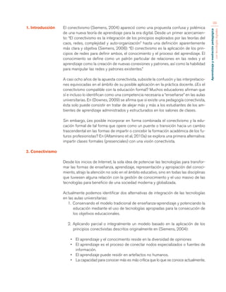 Aprendizaje y mediación pedagógica 
con tecnologías digitales 
39 
1. Introducción El conectivismo (Siemens, 2004) apareció como una propuesta confusa y polémica 
de una nueva teoría de aprendizaje para la era digital. Desde un primer acercamien-to: 
“El conectivismo es la integración de los principios explorados por las teorías del 
caos, redes, complejidad y auto-organización” hasta una definición aparentemente 
más clara y objetiva (Siemens, 2008): “El conectivismo es la aplicación de los prin-cipios 
de redes para definir ambos, el conocimiento y el proceso del aprendizaje. El 
conocimiento se define como un patrón particular de relaciones en las redes y el 
aprendizaje como la creación de nuevas conexiones y patrones, así como la habilidad 
para manipular las redes y patrones existentes.” 
A casi ocho años de la apuesta conectivista, subsiste la confusión y las interpretacio-nes 
equivocadas en el ámbito de su posible aplicación en la práctica docente. ¿Es el 
conectivismo compatible con la educación formal? Muchos educadores afirman que 
sí e incluso lo identifican como una competencia necesaria a “enseñarse” en las aulas 
universitarias. En (Downes, 2009) se afirma que si existe una pedagogía conectivista, 
ésta solo puede consistir en tratar de alejar más y más a los estudiantes de los am-bientes 
de aprendizaje administrados y estructurados en los salones de clases. 
Sin embargo, ¿es posible incorporar en forma combinada el conectivismo y la edu-cación 
formal de tal forma que opere como un puente o transición hacia un cambio 
trascendental en las formas de impartir o concebir la formación académica de los fu-turos 
profesionistas? En (Altamirano et al, 2010a) se explora una primera alternativa: 
impartir clases formales (presenciales) con una visión conectivista. 
2. Conectivismo 
Desde los inicios de Internet, la sola idea de potenciar las tecnologías para transfor-mar 
las formas de enseñanza, aprendizaje, representación y apropiación del conoci-miento, 
atrajo la atención no solo en el ámbito educativo, sino en todas las disciplinas 
que tuviesen alguna relación con la gestión de conocimiento y el uso masivo de las 
tecnologías para beneficio de una sociedad moderna y globalizada. 
Actualmente podemos identificar dos alternativas de integración de las tecnologías 
en las aulas universitarias: 
1. Conservando el modelo tradicional de enseñanza-aprendizaje y potenciando la 
educación mediante el uso de tecnologías apropiadas para la consecución de 
los objetivos educacionales. 
2. Aplicando parcial o integralmente un modelo basado en la aplicación de los 
principios conectivistas descritos originalmente en (Siemens, 2004): 
• El aprendizaje y el conocimiento reside en la diversidad de opiniones 
• El aprendizaje es el proceso de conectar nodos especializados o fuentes de 
información. 
• El aprendizaje puede residir en artefactos no humanos. 
• La capacidad para conocer más es más crítica que lo que se conoce actualmente. 
 