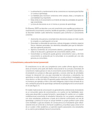 Aprendizaje y mediación pedagógica 
con tecnologías digitales 
40 
• La alimentación y mantenimiento de las conexiones es necesaria para facilitar 
un continuo aprendizaje. 
• La habilidad para reconocer conexiones entre campos, ideas y conceptos es 
una habilidad muy importante. 
• Estar al día en el conocimiento es el intento de todas las actividades de aprendi-zaje 
conectivistas. 
• La toma de decisiones es en sí misma un proceso de aprendizaje. 
En (Downes, 2007) se describe a una red conectivista como aquélla que produce ne-cesariamente 
conocimiento conectivo, factible de aprender y compartir. Especialmente 
se describen también cuatro elementos necesarios para conformar un conocimiento 
conectivo: 
• Autonomía. Una persona conectada toma decisiones propias en todo cuanto 
le compete a su participación en la red. 
• Diversidad. La diversidad de opiniones, culturas, lenguajes, contextos, espacios 
físicos, intereses personales, son elementos deseables para que la interactivi-dad 
sea realmente productiva. 
• Apertura. Contenidos de conocimiento abiertos y participación de los conecti-vistas 
en la discusión y generación de conocimiento abierto y libre. 
• Conectividad. La interacción puede generar conocimiento nuevo y útil. Este 
conocimiento es producido por la comunidad, no es poseído por una sola 
persona, es comunitario. 
3. Conectivismo y educación formal (presencial) 
El conectivismo no es sólo una competencia como suelen afirmar algunos educa-dores 
al incluirlo como parte del diseño instruccional en la currícula universitaria. El 
conectivismo implica pensar en red, el conocimiento existe distribuido en las redes y 
el estudiante se sumerje en ellas para aprender y conocer, este tipo de actividades 
incluyen la interacción con una gran diversidad de instructores y estudiantes, los 
aprendices no están restringidos a interactuar con un solo profesor, investigador, una 
única teoría o un libro de texto. El aprendiz puede interactuar incluso con artefactos 
no humanos, por ejemplo un libro o sitio web inteligente y todo lo hace al través de su 
red o ambiente personal de aprendizaje cambiando el paradigma de la comunicación 
en el aula (figura 1). 
El modelo tradicional de comunicación es generalmente unidireccional, el estudiante 
es un consumidor pasivo de conocimientos y no cuenta con las habilidades nece-sarias 
para desarrollar su propia formación y aprendizaje. En cambio con un modelo 
multidireccional conectivista, el estudiante interactúa con sus propios compañeros, 
con otros estudiantes, profesores a través de la Internet conformando una red de 
aprendizaje y práctica en la que se incluye también su propio profesor quien actúa 
como facilitador o guía de estudios. En consecuencia es el estudiante quien efecti-vamente 
toma el control de su formación académica y el profesor pasa a tener el rol 
de un curador o líder académico, un aprendiz experto asesorando a los estudiantes 
en su camino personalizado hacia el conocimiento. 
 
