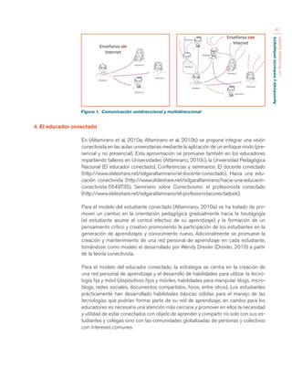 Aprendizaje y mediación pedagógica 
con tecnologías digitales 
41 
4. El educador conectado 
En (Altamirano et al, 2010a; Altamirano et al, 2010b) se propone integrar una visión 
conectivista en las aulas universitarias mediante la aplicación de un enfoque mixto (pre-sencial 
y no presencial). Esta aproximación se promueve también en los educadores 
impartiendo talleres en Universidades (Altamirano, 2010c), la Universidad Pedagógica 
Nacional (El educador conectado), Conferencias y seminarios: El docente conectado 
(http://www.slideshare.net/edgaraltamirano/el-docente-conectado), Hacia una edu-cación 
conectivista (http://www.slideshare.net/edgaraltamirano/hacia-una-educacin-conectivista- 
5549735), Seminario sobre Conectivismo: el profesionista conectado 
(http://www.slideshare.net/edgaraltamirano/el-profesionistaconectadook). 
Para el modelo del estudiante conectado (Altamirano, 2010a) se ha tratado de pro-mover 
un cambio en la orientación pedagógica gradualmente hacia la heutagogía 
(el estudiante asume el control efectivo de su aprendizaje) y la formación de un 
pensamiento crítico y creativo promoviendo la participación de los estudiantes en la 
generación de aprendizajes y conocimiento nuevo. Adicionalmente se promueve la 
creación y mantenimiento de una red personal de aprendizaje en cada estudiante, 
tomándose como modelo el desarrollado por Wendy Drexler (Drexler, 2010) a partir 
de la teoría conectivista. 
Para el modelo del educador conectado, la estrategia se centra en la creación de 
una red personal de aprendizaje y el desarrollo de habilidades para utilizar la tecno-logía 
fija y móvil (dispositivos fijos y móviles, habilidades para manipular blogs, micro-blogs, 
redes sociales, documentos compartidos, foros, entre otros). Los estudiantes 
prácticamente han desarrollado habilidades básicas sólidas para el manejo de las 
tecnologías que podrían formar parte de su red de aprendizaje, en cambio para los 
educadores es necesaria una atención más cercana y promover en ellos la necesidad 
y utilidad de estar conectados con objeto de aprender y compartir no solo con sus es-tudiantes 
y colegas sino con las comunidades globalizadas de personas y colectivos 
con intereses comunes. 
Figura 1. Comunicación unidireccional y multidireccional 
 
