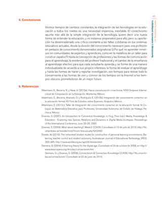 Aprendizaje y mediación pedagógica 
con tecnologías digitales 
42 
5. Conclusiones 
Vivimos tiempos de cambios constantes, la integración de las tecnologías en la edu-cación 
a todos los niveles es una necesidad imperiosa, inevitable. El conectivismo 
apunta más allá de la simple integración de la tecnología, quiere decir una nueva 
forma de entender la educación, y no estamos preparados para ello, pero su aporta-ción 
ha desencadenado una crítica constante a las fallas cotidianas en los sistemas 
educativos actuales, desde la división del conocimiento necesario para una profesión 
en pedazos de conocimiento denominados asignaturas (¿Por qué no aprender inmer-sos 
en comunidades de expertos y aprendices, como en la metáfora de un taller para 
construir zapatos?) hasta la concepción de profesiones y las formas de comunicación 
para el aprendizaje, la existencia del profesor tradicional y el cambio de la enseñanza 
al aprendizaje efectivo para que cada estudiante aprenda y se forme de una manera 
individualizada de acuerdo a sus propios intereses, la forma de evaluar el aprendizaje 
y hasta las formas de hacer y reportar investigación, son tiempos para revisar todo lo 
concerniente a las formas de vivir y convivir de los tiempos sin la Internet a los tiem-pos 
ubicuos, prometedores de un mejor futuro. 
6. Referencias 
Altamirano, E.; Becerra, N. y Nava, A. (2010a). Hacia una educación conectivista. XXVI Simposio Interna-cional 
de Computación en la Educación. Monterrey, México. 
Altamirano, E.; Becerra, Alvarado, O. y Rodríguez, E. (2010b). Integración del conocimiento conectivo en 
la educación formal. XV Foro de Estudios sobre Guerrero. Acapulco, México. 
Altamirano, E. (2010c). Taller de Integración del conocimiento conectivo en la educación formal. IV Co-loquio 
de Matemática Educativa para Profesores. Universidad Autónoma del Estado de Hidalgo, Pa-chuca, 
México. 
Downes, S. (2007). An Introduction to Connective Knowledge, in Hug, Theo (ed.): Media, Knowledge & 
Education - Exploring new Spaces, Relations and Dynamics in Digital Media Ecologies. Proceedings 
of the International Conference, June 25-26, 2007. 
Downes, S. (2009), What about teaching?, Week3: CCK09. Consultado el 10 de julio de 2010. http://ltc. 
umanitoba.ca/moodle/mod/forum/discuss.php?d=2460 
Drexler, W. (2010). The networked student model for construction of personal learning environments: Ba-lancing 
teacher control and student autonomy. Australasian Journal of Educational Technology, 26(3), 
369-385, http://www.ascilite.org.au/ajet26/drexler.html 
Siemens, G. (2004). A learning theory for the digital age. Consultado el 24 de octubre de 2008, en http:// 
www.elearnspace.org/Articles/connectivism.htm 
Siemens, G. y Downes, S. (2008), Connectivism & Connective Knowledge CCK08, http://ltc.umanito-ba. 
ca/connectivism/ Consultado el 20 de junio de 2010. 
 