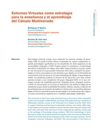 Aprendizaje y mediación pedagógica 
con tecnologías digitales 
43 
Resumen Este trabajo, pretende mostrar como utilizando los entornos virtuales de apren-dizaje, 
EVA, se puede enseñar cálculo multivariado de manera colaborativa, lo-grando 
aprendizajes significativos en los estudiantes de dicha asignatura en las 
universidades Uniguajira y CUN. Propone apoyar la enseñanza y el aprendizaje 
del cálculo multivariado con videos, sitios Web, clases virtuales y un grupo creado 
en una red social en la que puedan interactuar entre ellos y compartir sus apren-dizajes 
en foros convocados por los docentes cuyo objetivo es el intercambio de 
conocimiento entre los alumnos. En esta metodología de trabajo, el aprendizaje es 
visible, los estudiantes publican la solución de los ejercicios y son ellos mismos 
quienes corrigen a sus compañeros del grupo Uniguajira-CUN, en el que con-vergen 
3 grupos de modalidad presencial: Uniguajira diurno, Uniguajira nocturno 
y CUN. La comunicación en los foros es asincrónica, esto facilita el trabajo de los 
estudiantes ya que ofrece la posibilidad de análisis, reflexión, estudio y redacción de 
las participaciones sin la presión de publicar en tiempo real. Los miembros del grupo 
llegan a tomar el control del proceso de aprendizaje y las interacciones dan origen a 
un nuevo conocimiento, logrando así un verdadero aprendizaje colaborativo. 
Abstract This work aims to show how using virtual learning environments, EVA, multivariate 
calclus can be taught, collaboratively, achieving meaningful learning in students of 
Multivariate Calculus course at the University of La Guajira and the CUN. Aims 
to support teaching and learning of multivariate calculus with videos, Web sites, 
virtual classes and a group created in a social network where they can interact with 
each other and share their learning in forums organized by teachers whose goal 
is the exchange of knowledge among students. With this methodology of work, 
learning is visible, the students publish the solution of the exercises and they them-selves 
correct their peer group Uniguajira-CUN, which converge 3 groups: diurnal 
Uniguajira, nocturnal Uniguajira, and CUN. The communication in the forums is 
Entornos Virtuales como estrategia 
para la enseñanza y el aprendizaje 
del Cálculo Multivariado 
Rodríguez, P. Beatriz 
Docente Catedrático 
Universidad de la Guajira, Colombia. 
bechy2002@yahoo.com 
Escobar, M. John Jairo 
Docente Medio Tiempo, 
Universidad CUN, Colombia. 
escobarcaracas@gmail.com 
 