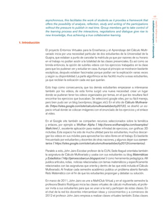 Aprendizaje y mediación pedagógica 
con tecnologías digitales 
44 
asynchronous, this facilitates the work of students as it provides a framework that 
offers the possibility of analysis, reflection, study and writing of the participations 
without the pressure to publish in real time. Group members get to take control of 
the learning process and the interactions, negotiations and dialogue give rise to 
new knowledge, thus achieving a true collaborative learning. 
1. Introducción 
El proyecto Entornos Virtuales para la Enseñanza y el Aprendizaje del Cálculo Multi-variado 
inicia por una necesidad particular de dos estudiantes de la Universidad de la 
Guajira, que estaban a punto de cancelar la matrícula ya que por razones de su horario 
en el trabajo no podían asistir a la totalidad de las clases presenciales. Es así como se 
brinda entonces, la opción de subirles videos con los ejercicios trabajados en la clase 
para que los pudieran ver y estudiar en casa. Aunque al principio se mostraron bastante 
escépticas, después estaban fascinadas porque podían ver la explicación varias veces 
y según su disponibilidad. La parte algorítmica se les facilitó mucho a esas estudiantes, 
ya que recibían la exlicación cada vez que querían. 
Esto trajo como consecuencia, que los demás estudiantes empezaran a interesarse 
también por los videos, de esta forma surgió una nueva necesidad: crear un lugar 
donde se pudieran tener los videos organizados por temas, en el que les resultara fácil 
encontrar los ejercicios que buscaban. Se seleccionó google sites, por su fácil manejo, 
pero bien pudo ser un blog (wordpress, blogger, etc). En el sitio de Cálculo Multivaria-do 
(https://sites.google.com/site/calculomultivariadobechy2012/), se diseñó un es-pacio 
virtual donde se colocan imágenes con el enunciado de los ejercicios y el enlace 
al video. 
En el Google site también se comparten recursos seleccionados sobre la temática 
y enlaces, por ejemplo a Wolfran Alpha ( http://www.wolframalpha.com/examples/ 
Math.html ) , excelente aplicación para realizar infinidad de ejercicios, con gráficas 3D 
incluídas. Este espacio ha sido de mucha utilidad para los estudiantes, muchos descar-gan 
los videos en sus móviles para aprovechar los ratos libres en el trabajo. Es bastante 
frecuentado por estudiantes y docentes de otras naciones, y algunos dejan sus comen-tarios 
( https://sites.google.com/site/calculomultivariadobechy2012/comentarios). 
Paralelo a esto, John Jairo Escobar profesor de la CUN, Sede Ibagué orientaba también 
la asignatura de Cálculo Multivariado y usaba con sus estudiantes su blog Matemáticas 
y Estadística ( http://jairoescobarcun.blogspot.mx/ ) como herramienta pedagógica. Allí 
publica artículos, notas, noticias relacionadas con temas matemáticos y específicamente 
relacionados con las asignaturas que orienta y dentro de las que está incluida el Cálculo 
Multivariado. Al finalizar cada semestre académico publica un problema abierto llamado 
Reto Matemático con el fin de que los estudiantes propongan y debatan su solución. 
En marzo de 2011, John Jairo se une a MathClub Virtual, y en el siguiente semestre la 
profesora Beatriz Rodríguez inicia las clases virtuales de cálculo multivariado, el profe-sor 
invita a sus estudiantes para que se unan a la red y participen de estas clases. En 
el chat de la red los docentes intercambian ideas y conocimientos y a comienzos de 
2012 el profesor John Jairo empieza a realizar clases virtuales también. Estas clases 
 