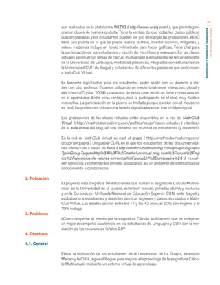 Aprendizaje y mediación pedagógica 
con tecnologías digitales 
45 
son realizadas en la plataforma WIZIQ ( http://www.wiziq.com/ ), que permite pro-gramar 
clases de manera gratuita. Tiene la ventaja de que todas las clases públicas 
quedan grabadas y los estudiantes pueden ver y/o descargar las grabaciones. WizIQ 
tiene una pizarra en la que se puede realizar la clase, insertar archivos, imágenes, y 
videos y además incluye un fondo milimetrado para hacer gráficas. Tiene chat para 
la participación de los estudiantes y opción de micrófono y videocam. En las clases 
virtuales se refuerzan temas de cálculo multivariado a estudiantes de tercer semestre 
de la Universidad de La Guajira, modalidad presencial, integrados con estudiantes de 
la Universidad CUN de Ibagué y estudiantes de diferentes países de que pertenecen 
a MathClub Virtual. 
Es bastante significativo para los estudiantes poder asistir con su docente a cla-ses 
con otro profesor. Estamos utilizando un medio totalmente interactivo, global y 
electrónico (Crystal, 2004) y cada una de estas características tiene consecuencias 
en el aprendizaje. Entre otras ventajas, está la participación en el chat, muy fluída e 
interactiva. La participación en la pizarra es limitada porque escribir con el mouse no 
es fácil, los profesores utilizan una tableta digitalizadora que trae un lápiz digital. 
Las grabaciones de las clases virtuales están disponibles en la red de MathClub 
Virtual ( http://mathclubvirtual.ning.com/profiles/blogs/clases-virtuales ) y también 
en el aula virtual del blog, allí son visitadas por multitud de estudiantes (y docentes). 
En la red de MathClub Virtual se creó el grupo ( http://mathclubvirtual.ning.com/ 
group/uniguajira ) Uniguajira-CUN, en el que los estudiantes de las dos universida-des 
interactúan a través de foros ( http://mathclubvirtual.ning.com/group/uniguajira 
?joinGroupTarget=http%3A%2F%2Fmathclubvirtual.ning.com%2Fforum%2Ftop 
ics%2Fejercicios-de-valores-extremos%3FgroupUrl%3Duniguajira%26 ), resuel-ven 
ejercicios y comentan los errores, propiciando así un ambiente de intercambio de 
conocimiento y colaboración. 
2. Población 
El proyecto está dirigido a 50 estudiantes que cursan la asignatura Cálculo Multiva-riado 
en la Universidad de la Guajira, extensión Maicao, jornadas diurna y nocturna 
y en la Corporación Unificada Nacional de Educación Superior CUN, sede Ibagué y 
está abierto a estudiantes y docentes de otras regiones y países vinculados a Math- 
Club Virtual. Las edades oscilan entre los 17 y los 42 años, el 60% son mujeres y el 
70% trabaja. 
3. Problema 
¿Cómo despertar el interés por la asignatura Cálculo Multivariado que se refleje en 
un mejor desempeño académico, en los estudiantes de Uniguajira y CUN con la me-diación 
de los recursos de la Web 2.0? 
4. Objetivos 
4.1. General 
Elevar la motivación de los estudiantes de la Universidad de La Guajira, extensión 
Maicao y la CUN, regional Ibagué para mejorar el aprendizaje de la asignatura Cálcu-lo 
Multivariado mediante un entorno virtual de aprendizaje. 
 