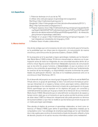 Aprendizaje y mediación pedagógica 
con tecnologías digitales 
46 
4.2. Específicos 
1. Potenciar destrezas en el uso de las TIC. 
2. Utilizar sitios web para apoyar el aprendizaje de la asignatura: 
Red Ning ( http://mathclubvirtual.ning.com/ ), 
Googlesite ( https://sites.google.com/site/calculomultivariadobechy2012/ ), 
Blog ( http://jairoescobarcun.blogspot.mx/ ) 
3. Propiciar espacios, foros ( http://mathclubvirtual.ning.com/group/uniguajira?joinGr 
oupTarget=http%3A%2F%2Fmathclubvirtual.ning.com%2Fforum%2Ftopics%2F 
ejercicios-de-valores-extremos%3FgroupUrl%3Duniguajira%26 ) de interacción, 
para promover el aprendizaje colaborativo. 
4. Trabajar en un grupo ( http://mathclubvirtual.ning.com/group/uniguajira ) vir-tual 
integrado por estudiantes de Uniguajira y CUN 
5. Realizar clases virtuales colaborativas. 
5. Marco teórico 
Una de las ventajas que se le incorpora a la red como instrumento para la formación, 
es la posibilidad que nos ofrece para la interacción y la comunicación de manera 
sincrónica y asincrónica entre las personas (Cabero y Gisbert, 2005). 
En la propuesta se le ha apuntado a lograr aprendizajes mediados por la interactivi-dad. 
Marta Mena (1990) enfatiza: “El término interactividad se relaciona con la par-ticipación 
activa de todos los integrantes de una comunidad educativa dentro de un 
entorno virtual. Algunos autores denominan Interacción al proceso de comunicación 
que se da entre los grupos humanos, e Interactividad, a la que se produce con el 
entorno y los contenidos de aprendizaje”. Se ha `podido verificar que “evidentemente, 
los avances de las tecnologías y su disponibilidad creciente incrementan las posibi-lidades 
de participación efectiva– sea ésta en la modalidad presencial como en la 
sincrónica en línea” (Dorfsman, 2011) 
En el desarrollo del proyecto se crea el grupo Uniguajira-CUN en la red de MathClub 
Virtual, este es un grupo de aprendizaje, es decir, “una estructura formada por perso-nas 
que interactúan en un espacio y tiempo común, para lograr ciertos y determina-dos 
aprendizajes en los individuos (alumnos), a través de su participación en el grupo. 
Dichos aprendizajes que se expresan en los objetivos del grupo, son conocidos y 
sistemáticamente buscados por el grupo a través de la interacción de sus miembros”, 
Marta Souto (1993). Obviamente que en esta definición se descarta lo de espacio y 
tiempo común, dado que en el momento en que la autora escribió la primera versión 
de estas ideas (1987) la interacción interpersonal sólo podía pensarse en términos 
de la presencialidad. Lo que más se resalta es que las tareas que encare el grupo son 
un medio para lograr aprendizajes. 
Para abordar el objetivo de promover el aprendizaje colaborativo, se tomó como re-ferencia 
a P. Baeza (1999), quien define el aprendizaje colaborativo mediado por la 
computadora como: “una estrategia de enseñanza-aprendizaje por la cual interactúan 
dos o más sujetos para construir el conocimiento a través de discusión, reflexión y toma 
de decisión, proceso en el cual los recursos informáticos actúan como mediadores”. 
 