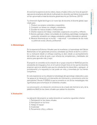Aprendizaje y mediación pedagógica 
con tecnologías digitales 
47 
Al vivenciar la experiencia de los videos, clases virtuales online y los foros de aprendi-zaje 
para la enseñanza del cálculo multivariado los docentes que lideran la propuesta 
se han aproximado al ideal de docente global descrito por Dorfsman, (2012): 
“La dimensión digital dará lugar a un nuevo tipo de docente, el docente global, capa-citado 
para: 
1. Producir sus propios contenidos y expandirlos 
2. Compartir sus tareas con colegas y estudiantes 
3. Exceder los marcos locales e institucionales 
4. Diseñar espacios de trabajo, creatividad, cooperación, encuentro y reflexión. 
5. Generar, participar y liderar comunidades de enseñanza, aprendizaje, investigación, 
producción, recreación con colegas, estudiantes y público interesado en general. 
6. Moverse libremente por el mundo – real-virtual – consolidando de ese modo 
su potencial social, cultural y profesional”. 
6. Metodología 
En la experiencia Entornos Virtuales para la enseñanza y el aprendizaje del Cálculo 
Multivariado se han gestionado procesos, actividades que llevan al alumno a estimu-lar 
su motivación desde un enfoque coaching, es decir, desde un acompañamiento 
del profesor que actúa de guía y que refuerza las competencias y habilidades del 
alumno para aprender más y mejor. 
El proyecto se consolida con la creación de un grupo conjunto en MathClub para los 
estudiantes de Uniguajira y Cun, en el cual se incluyen foros en los que los docentes 
proponen ejercicios abiertos para que los estudiantes los desarrollen y agreguen el 
procedimiento y la respuesta, la cual puede ser vista y comentada por sus demás 
compañeros. 
En esta experiencia se ha utilizado la metodología del aprendizaje colaborativo, pues 
“se apoya en la interacción y el intercambio de información y conocimiento entre los 
participantes”, Román P (2004), lo que la convierte en una de las metodologías más 
significativas para la formación en ambientes virtuales. 
La comunicación y la interacción sincrónica se da a través del chat de la red y de la 
plataforma WizIQ en las clases virtuales que realizan los docentes. 
6. Evaluación 
La valoración del proyecto se realiza teniendo en cuenta los siguientes criterios: 
1. Participación en las clases virtuales 
2. Participación en los foros 
3. Trabajo en equipo 
4. Creatividad 
5. Pensamiento crítico y reflexivo 
 
