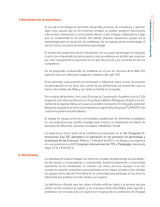 Aprendizaje y mediación pedagógica 
con tecnologías digitales 
48 
7. Resultados de la experiencia 
El uso de la tecnología ha permitido desarrollar procesos de enseñanza y aprendi-zajes 
ricos, puesto que en los entornos virtuales se pueden proponer discusiones, 
intercambiar información y conocimiento, llevar a cabo trabajos colaborativos y algo 
que es fundamental en el estudio del cálculo: plantear situaciones propias de la 
metodología para la resolución de problemas. Se ha logrado poner la tecnología al 
servicio de los procesos de enseñanza aprendizaje. 
El sentido de compromiso de los estudiantes con su propio aprendizaje ha mejorado 
mucho con el desarrollo de este proyecto, esto se evidencia en el afán que muestran 
por subir nuevamente los ejercicios en los que hay errores y en comentar los de sus 
compañeros. 
Se ha propiciado el desarrollo de fortalezas en el uso de recursos de la Web 2.0, 
aspectos que son útiles para cualquier ciudadano del siglo XXI. 
A los docentes, este proyecto los ha llevado a reflexionar sobre el acto de enseñar. 
La participación en los foros dan cuenta de las deficiencias que presentan, aquí se 
hacen más visibles las fallas y por tanto se facilita el corregirlas. 
Por inciativa del profesor John Jairo Escobar, la Coordinación Académica de la CUN 
programó una videoconferencia con la profesora Beatriz Rodríguez, dirigida a los do-centes 
de la regional Tolima, en la que se socializó el proyecto. En Uniguajira extensión 
Maicao, la propuesta se tiene como experiencia significativa del grupo PLANESTIC del 
cual forma parte la docente Beatriz. 
El trabajo en equipo entre dos comunidades académicas de diferentes localidades, 
en una asignatura que resulta compleja para muchos, ha despertado el interés de 
docentes de diferentes naciones vinculados a MathClub Virtual. 
La experiencia formó parte de la conferencia presentada en el 3er Congreso In-ternacional 
“Las TIC aplicadas a la educación en los procesos de aprendizaje y 
enseñanza de las Ciencias”, México, 19 de abril de 2012, vía Skype, y se expondrá 
en una ponencia en el III Congreso Internacional de TIC y Pedagogía, Venezuela, 
mayo 16 al 18 de 2012. 
8. Dificultades 
La debilidad principal al trabajar con entornos virtuales de aprendizaje es que depen-de 
del acceso a computadores y conectividad, desafortunadamente un porcentaje 
importante de los estudiantes no cuentan con estos recursos. Aunque sí se han 
reunido en casa de compañeros para participar en las clases virtuales y han utilizado 
los equipos de la sala de informática en la universidad para participar en los foros, lo 
ideal sería que pudieran acceder desde sus hogares. 
La plataforma utilizada para las clases virtuales está en inglés y la primera vez que 
asisten se les complica el registro y en ocasiones tiene dificultades para ingresar y 
problemas con el audio. Esto se supera con el apoyo de los profesores Ali Amgaad 
 