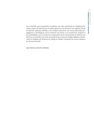 Aprendizaje y mediación pedagógica 
con tecnologías digitales 
5 
Los contenidos que se presentan consideran una visión general de la modalidad edu-cativa 
a través de Internet que se puede apreciar en los primeros tres capítulos donde 
se atienden aspectos referidos a los modelos educativos, las nuevas demandas pe-dagógicas 
y tecnológicas, con la intención de ofrecer una introducción respecto a 
las posibilidades que nos ofrece la incorporación de las herramientas de Internet a la 
docencia universitaria y los retos al incorporar las nuevas tecnologías digitales conside-rando 
los Modelos de Sistemas de Trabajo en Redes, incluyendo los nuevos espacios 
en tercera dimensión. 
José Antonio Jerónimo Montes. 
 