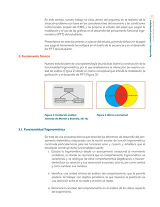 Aprendizaje y mediación pedagógica 
con tecnologías digitales 
53 
En este sentido, nuestro trabajo se sitúa, dentro del esquema, en el rediseño de la 
situación-problema con base en las consideraciones del escenario y las condiciones 
institucionales propias del IEMS; y se propone el estudio del papel que juegan la 
modelación y el uso de las gráficas en el desarrollo del pensamiento funcional trigo-nométrico 
(PFT) del estudiante. 
Presentamos en este documento un avance del estudio, poniendo énfasis en el papel 
que juega la herramienta tecnológica en el diseño de la secuencia y en el desarrollo 
del PFT del estudiante. 
3. Fundamento Teórico 
Nuestro estudio parte de una epistemología de prácticas sobre la construcción de la 
funcionalidad trigonométrica, por lo que analizaremos la interacción de nuestra uni-dad 
de análisis (Figura 2) desde un marco conceptual que articule la modelación, la 
graficación y el desarrollo de PFT (Figura 3). 
Figura 2. Unidad de análisis Figura 3. Marco conceptual 
(tomada de Montiel y Buendía, 2011b) 
3.1. Funcionalidad Trigonométrica 
Se trata de una propuesta teórica que describe los elementos de desarrollo del pen-samiento 
matemático relacionado con la noción escolar de función trigonométrica, 
construida particularmente para las funciones seno y coseno; y establece que el 
estudiante construye dicha funcionalidad cuando: 
i. Estudia lo trigonométrico desde un acercamiento variacional al movimiento 
oscilatorio, en donde se reconozca que el comportamiento trigonométrico se 
caracteriza, y se distingue de otros comportamientos (algebraicos o trascen-dentes) 
por su variación y sus variaciones sucesivas, esto es, por como cambia 
y cómo cambian sus cambios. 
ii. Identifica una unidad mínima de análisis del comportamiento, que le permite 
predecir. Al trabajar con objetos periódicos, lo que favorece la predicción es 
una distinción entre el se repite y el cómo se repite. 
iii. Reconoce lo acotado del comportamiento en el análisis de los datos respecto 
del experimento. 
 