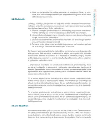 Aprendizaje y mediación pedagógica 
con tecnologías digitales 
54 
iv. Hace uso de la unidad de medida adecuada a la experiencia física y la reco-noce, 
en la relación tiempo-distancia, en la representación gráfica de los datos 
obtenidos del experimento. 
3.2. Modelación 
Confrey y Maloney (2007) hacen una propuesta teórica sobre la modelación mate-mática 
en ambientes tecnológicos, reconociendo cuatro aproximaciones al uso de la 
tecnología en la enseñanza de las matemáticas: 
1. Enseñar conceptos y habilidades sin la tecnología y proporcionar estas herra-mientas 
tecnológicas como recursos después de enseñar los conceptos. 
2. Introducir la tecnología para hacer visibles los patrones más rápidamente y para 
apoyar los conceptos matemáticos. 
3. Enseñar nuevos contenidos en ambientes mejorados por la tecnología (estima-ción, 
verificación, métodos iterativos) 
4. Centrarse en las aplicaciones, la solución de problemas, y el modelado, y el uso 
de la tecnología como una herramienta para su solución. 
Con base en la consideración de las matemáticas como una herramienta que permite 
a las personas darle sentido a su experiencia, adquirir juicios predictivos y ofrecer 
explicaciones, además de contribuir a su habilidad de identificar, dirigir y resolver 
problemas que se presentan en su entorno cultural y cotidiano; los autores proponen 
la modelación matemática como: 
… el proceso de encontrarse con una situación indeterminada, problematizarla y hacer 
uso de la investigación, el razonamiento y estructuras matemáticas para transformar la 
situación. La modelación produce un resultado –el modelo- que es una descripción o una 
representación de la experiencia de la persona, que en sí misma ha cambiado a través del 
proceso de modelación. (p. 60) 
Por el sentido amplio que dan tanto a lo que se reconoce como conocimiento mate-mático, 
como a lo que se reconoce como modelo consideramos que este enfoque se 
articula con la problematización del saber del que parte la socioepistemología; y en 
ese sentido nos permite estudiar la modelación en la construcción de la funcionali-dad 
trigonométrica. 
Por el sentido amplio que dan tanto a lo que se reconoce como conocimiento mate-mático, 
como a lo que se reconoce como modelo consideramos que este enfoque se 
articula con la problematización del saber del que parte la socioepistemología; y en 
ese sentido nos permite estudiar la modelación en la construcción de la funcionali-dad 
trigonométrica. 
3.3. Uso de gráficas 
Asumiremos el uso de los gráficos como una articulación de los usos Elemento interac-tivo 
y Estructura matemática que reportan Lacasta y Pascual (1998). Para estos au-tores, 
el uso como elemento interactivo se da cuando el gráfico funciona como medio 
de control de la comunicación y de determinación de otro objeto. Este funcionamiento 
 