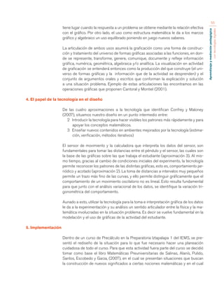 Aprendizaje y mediación pedagógica 
con tecnologías digitales 
55 
tiene lugar cuando la respuesta a un problema se obtiene mediante la relación efectiva 
con el gráfico. Por otro lado, el uso como estructura matemática le da a los marcos 
gráfico y algebraico un uso equilibrado poniendo en juego nuevos saberes. 
La articulación de ambos usos asumirá la graficación como una forma de construc-ción 
y tratamiento del universo de formas gráficas asociadas a las funciones, en don-de 
se represente, transforme, genere, comunique, documente y refleje información 
gráfica, numérica, geométrica, algebraica y/o analítica. La visualización en actividad 
de graficación se entenderá entonces como la producción del que construye (el uni-verso 
de formas gráficas y la información que de la actividad se desprenden) y el 
conjunto de argumentos orales y escritos que conforman la explicación y solución 
a una situación problema. Ejemplo de estas articulaciones las encontramos en las 
operaciones gráficas que proponen Cantoral y Montiel (2001). 
4. El papel de la tecnología en el diseño 
De las cuatro aproximaciones a la tecnología que identifican Confrey y Maloney 
(2007), situamos nuestro diseño en un punto intermedio entre: 
2 Introducir la tecnología para hacer visibles los patrones más rápidamente y para 
apoyar los conceptos matemáticos. 
3 Enseñar nuevos contenidos en ambientes mejorados por la tecnología (estima-ción, 
verificación, métodos iterativos) 
El sensor de movimiento y la calculadora que interpreta los datos del sensor, son 
fundamentales para tomar las distancias entre el péndulo y el sensor, las cuales son 
la base de las gráficas sobre las que trabaja el estudiante (aproximación 3). Al mis-mo 
tiempo, gracias al cambio de condiciones iniciales del experimento, la tecnología 
permite reconocer los patrones de las distintas gráficas, esto es, comportamiento pe-riódico 
y acotado (aproximación 2). La toma de distancias a intervalos muy pequeños 
permite un trazo más fino de las curvas, y ello permite distinguir gráficamente que el 
comportamiento de un movimiento oscilatorio no es lineal. Esto resulta fundamental 
para que junto con el análisis variacional de los datos, se identifique la variación tri-gonométrica 
del comportamiento. 
Aunado a esto, utilizar la tecnología para la toma e interpretación gráfica de los datos 
le da a la experimentación y su análisis un sentido articulador entre la física y la ma-temática 
involucradas en la situación problema. Es decir se vuelve fundamental en la 
modelación y el uso de gráficas de la actividad del estudiante. 
5. Implementación 
Dentro de un curso de Precálculo en la Preparatoria Iztapalapa 1 del IEMS, se pre-sentó 
el rediseño de la situación para lo que fue necesario hacer una planeación 
cuidadosa de todo el curso. Para que esta actividad fuera parte del curso se decidió 
tomar como base el libro Matemáticas Preuniversitarias de Salinas, Alanís, Pulido, 
Santos, Escobedo y Garza, (2007), en el cual se presentan situaciones que buscan 
la construcción de nuevos significados a ciertas nociones matemáticas y en el cual 
 