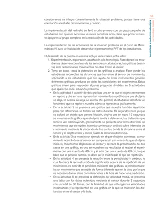 Aprendizaje y mediación pedagógica 
con tecnologías digitales 
56 
consideramos se integra coherentemente la situación problema, porque tiene una 
orientación al estudio del movimiento y cambio. 
La implementación del rediseño se llevó a cabo primero con un grupo pequeño de 
estudiantes con quienes se tenían sesiones de tutoría extra-clase, que posteriormen-te 
apoyaron al grupo completo en la resolución de las actividades. 
La implementación de las actividades de la situación problema en el curso de Mate-máticas 
IV, tuvo la finalidad de desarrollar el pensamiento PFT de los estudiantes. 
El desarrollo de la puesta en escena incluye varias fases, entre ellas: 
1. Experimentación, exploración, adaptación a la tecnología. Fase donde los estu-diantes 
observan con el uso de los sensores y calculadoras, las gráficas descri-tas 
ante determinados movimientos de ellos frente al sensor. 
2. Toma de datos para la obtención de las gráficas a analizar. Fase donde los 
estudiantes recolectan las distancias que hay entre el sensor de movimiento, 
solicitando a los estudiantes que con ayuda de estos instrumentos generen 
diferentes gráficas, producto de variar las condiciones del experimento. Estas 
gráficas sirven para responder algunas preguntas divididas en 6 actividades 
que aparecen en la situación problema. 
• En la actividad 1 a partir de dos gráficas una en la que el objeto permanece 
en reposo y otra en la se representan movimientos repetitivos ya que el objeto 
se aleja, se acerca, se aleja, se acerca, etc., permite al estudiante identificar un 
fenómeno que se repite y muestra cómo se representa gráficamente. 
• En la actividad 2 se presenta una gráfica que muestra también repetición 
pero con diferencias, se toman los datos durante 15 segundos pero ya que 
se colocó un objeto que genera fricción, origina que en esos 15 segundos 
se muestre en la gráfica que el objeto tendía a detenerse, las distancias que 
recorre van disminuyendo, gráficamente se presenta una forma diferente de 
movimientos que se repiten. Además comienza un análisis sobre intervalos de 
crecimiento mediante la ubicación de los puntos donde la distancia entre el 
sensor y el objeto crece y en los cuales la distancia disminuye. 
• En la actividad 3 se muestra un ejemplo en el que el objeto comienza su mo-vimiento 
acercándose al sensor en comparación con una en la que el objeto 
inicia su movimiento alejándose al sensor y se hace la presentación de dos 
casos en una gráfica, en uno se muestran los resultados al realzar el experi-mento 
con una cuerda de 40 cm y el otro con una cuerda de 60 cm, lo que 
hace que el periodo cambie, es decir se ve modificado el tipo de repetición. 
• En la actividad 4 se presenta la relación entre la periodicidad y predecir, lo 
cual favorece la reconstrucción de significados acerca de la repetición de un 
movimiento, es decir de lo periódico, mediante dos gráficas, la primera mues-tra 
un movimiento que se repite de forma diferente que en la otra, por lo que 
es necesario tomar otras consideraciones a la hora de hacer una predicción. 
• En la actividad 5 se presenta la definición de velocidad media, se presenta 
una tabla con los datos obtenidos mediante el sensor durante 3 segundos 
con un total de 60 tomas, con la finalidad de que obtengan las velocidades 
instantáneas y lo representen en una gráfica en la que se muestran las dis-tancias 
entre el sensor y la bola. 
 