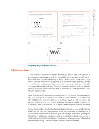 Aprendizaje y mediación pedagógica 
con tecnologías digitales 
58 
(a) (b) 
Fotografías 3 Hojas de trabajo actividad 4 
7. Reflexiones finales 
La idea de aprendizaje como un cambio de conducta, deja de lado la idea de que el 
ser humano por naturaleza aprende en comunidad, por lo que para lograrlo es ne-cesario 
que participe colectivamente. En cambio, desde nuestros enfoques escolar y 
teórico, estamos considerando que para que un estudiante logre aprender, se debe 
poner énfasis en participar, abandonar la enseñanza por objetos; centrar la atención 
en enseñanza basada en prácticas. En consecuencia, las acciones tanto del docente, 
como del estudiante deben orientarse a hacer matemáticas y no a aprenderlas, como 
si fueran preconstruidas. 
Lograr el desarrollo del pensamiento matemático en los estudiantes, es una tarea com-pleja, 
pues se requiere de su participación, abandonando la enseñanza de objetos; en 
este sentido hemos experimentado que la tecnología ayuda a esta transición a las 
prácticas. Sin embargo, se logra gracias al rediseño del discurso escolar fundamentado 
en elementos teóricos coherentes con el objetivo educativo que nos hemos planteado. 
Centrar la actividad en el estudio de la variación permite que se generen abundantes 
reflexiones por parte de los estudiantes, y que se estructuren argumentaciones y 
justificaciones matemáticas de distintos tipos. Sin embargo, es evidente que es posi-ble 
hacerlo en los tiempos escolares gracias al uso de la tecnología, pues permite el 
estudio del movimiento del péndulo con condiciones iniciales diversas y ello ayuda a 
la variedad de casos y a hacer visibles los patrones más rápidamente. 
 