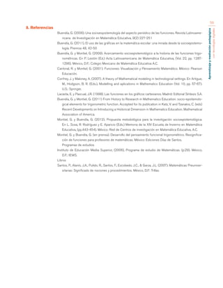 Aprendizaje y mediación pedagógica 
con tecnologías digitales 
59 
8. Referencias 
Buendía, G. (2006). Una socioespistemología del aspecto periódico de las funciones. Revista Latinoame-ricana 
de Investigación en Matemática Educativa, 9(2) 227-251 
Buendía, G. (2011), El uso de las gráficas en la matemática escolar: una mirada desde la socioepistemo-logía. 
Premisa 48, 42-50 
Buendía, G. y Montiel, G. (2009). Acercamiento socioepistemológico a la historia de las funciones trigo-nométricas. 
En P. Lestón (Ed.) Acta Latinoamericana de Matemática Educativa, (Vol. 22, pp. 1287- 
1296). México, D.F.: Colegio Mexicano de Matemática Educativa A.C. 
Cantoral, R. y Montiel, G. (2001). Funciones: Visualización y Pensamiento Matemático. México: Pearson 
Educación. 
Confrey, J. y Maloney, A. (2007). A theory of Mathematical modeling in technological settings. En Artigue, 
M., Hodgson, B. R. (Eds.), Modelling and aplications in Mathematics Education (Vol. 10, pp. 57-67). 
U.S.: Springer. 
Lacasta, E. y Pascual, J.R. (1998). Las funciones en los gráficos cartesianos. Madrid: Editorial Síntesis S.A. 
Buendía, G. y Montiel, G. (2011) From History to Research in Mathematics Education: socio-epistemolo-gical 
elements for trigonometric function. Accepted for its publication in Katz, V. and Tzanakis, C. (eds) 
Recent Developments on Introducing a Historical Dimension in Mathematics Education. Mathematical 
Association of America. 
Montiel, G. y Buendía, G. (2012). Propuesta metodológica para la investigación socioepistemológica. 
En L. Sosa, R. Rodríguez y E. Aparicio (Eds.) Memoria de la XIV Escuela de Invierno en Matemática 
Educativa, (pp.443-454). México: Red de Centros de investigación en Matemática Educativa, A.C. 
Montiel, G. y Buendía, G. (en prensa). Desarrollo del pensamiento funcional trigonométrico. Resignifica-ción 
de funciones para profesores de matemáticas. México: Ediciones Díaz de Santos. 
Programas de estudios 
Instituto de Educación Media Superior, (2006), Programa de estudio de Matemáticas. (p.29). México, 
D.F.: IEMS. 
Libros 
Santos, P., Alanís, J.A., Pulido, R., Santos, F., Escobedo, J.C., & Garza, J.L. (2007). Matemáticas Preuniver-sitarias: 
Significado de nociones y procedimientos. México, D.F: Trillas. 
 