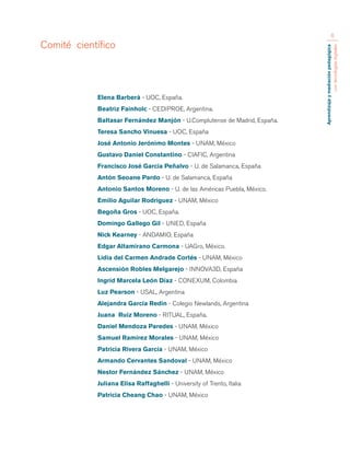 Aprendizaje y mediación pedagógica 
con tecnologías digitales 
6 
Elena Barberà - UOC, España. 
Beatriz Fainholc - CEDIPROE, Argentina. 
Baltasar Fernández Manjón - U.Complutense de Madrid, España. 
Teresa Sancho Vinuesa - UOC, España 
José Antonio Jerónimo Montes - UNAM, México 
Gustavo Daniel Constantino - CIAFIC, Argentina 
Francisco José García Peñalvo - U. de Salamanca, España 
Antón Seoane Pardo - U. de Salamanca, España 
Antonio Santos Moreno - U. de las Américas Puebla, México. 
Emilio Aguilar Rodriguez - UNAM, México 
Begoña Gros - UOC, España. 
Domingo Gallego Gil - UNED, España 
Nick Kearney - ANDAMIO, España 
Edgar Altamirano Carmona - UAGro, México. 
Lidia del Carmen Andrade Cortés - UNAM, México 
Ascensión Robles Melgarejo - INNOVA3D, España 
Ingrid Marcela León Díaz - CONEXUM, Colombia 
Luz Pearson - USAL, Argentina 
Alejandra García Redin - Colegio Newlands, Argentina 
Juana Ruiz Moreno - RITUAL, España. 
Daniel Mendoza Paredes - UNAM, México 
Samuel Ramírez Morales - UNAM, México 
Patricia Rivera García - UNAM, México 
Armando Cervantes Sandoval - UNAM, México 
Nestor Fernández Sánchez - UNAM, México 
Juliana Elisa Raffaghelli - University of Trento, Italia 
Patricia Cheang Chao - UNAM, México 
Comité científico 
 