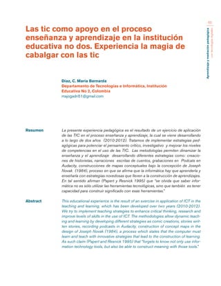 Aprendizaje y mediación pedagógica 
con tecnologías digitales 
60 
Resumen La presente experiencia pedagógica es el resultado de un ejercicio de aplicación 
de las TIC en el proceso enseñanza y aprendizaje, la cual se viene desarrollando 
a lo largo de dos años (2010-2012). Tratamos de implementar estrategias ped-agógicas 
para potenciar el pensamiento crítico, investigativo y mejorar los niveles 
de competencias en el uso de las TIC. Las metodologías permiten dinamizar la 
enseñanza y el aprendizaje desarrollando diferentes estrategias como: creacio-nes 
de historietas, narraciones escritas de cuentos, grabaciones en Podcats en 
Audacity, construcciones de mapas conceptuales bajo la concepción de Joseph 
Novak (1984), proceso en que se afirma que la informática hay que aprenderla y 
enseñarla con estrategias novedosas que lleven a la construcción de aprendizajes. 
En tal sentido afirman (Papert y Resnick 1995) que “se olvida que saber infor-mática 
no es sólo utilizar las herramientas tecnológicas, sino que también es tener 
capacidad para construir significado con esas herramientas.” 
Abstract This educational experience is the result of an exercise in application of ICT in the 
teaching and learning, which has been developed over two years (2010-2012). 
We try to implement teaching strategies to enhance critical thinking, research and 
improve levels of skills in the use of ICT. The methodologies allow dynamic teach-ing 
and learning by developing different strategies as comic creations, stories writ-ten 
stories, recording podcasts in Audacity, construction of concept maps in the 
design of Joseph Novak (1984), a process which states that the computer must 
learn and teach with innovative strategies that lead to the construction of learning. 
As such claim (Papert and Resnick 1995) that “forgets to know not only use infor-mation 
technology tools, but also be able to construct meaning with those tools.” 
Las tic como apoyo en el proceso 
enseñanza y aprendizaje en la institución 
educativa no dos. Experiencia la magia de 
cabalgar con las tic 
Díaz, C. María Bernarda 
Departamento de Tecnologías e Informática, Institución 
Educativa No 2, Colombia 
majogadri51@gmail.com 
 
