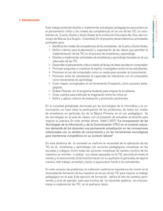 Aprendizaje y mediación pedagógica 
con tecnologías digitales 
61 
1. Introducción 
Este trabajo pretende diseñar e implementar estrategias pedagógicas para potenciar 
el pensamiento crítico y los niveles de competencias en el uso de las TIC, en estu-diantes 
de Cuarto, Quinto y Sexto Grado de la Institución Educativa No. Dos, del mu-nicipio 
de Maicao (La Guajira - Colombia). En el proyecto desarrollaremos actividades 
puntuales para: 
• Identificar los niveles de competencias de los estudiantes de Cuarto y Quinto Grado. 
• Definir criterios para la planeación y organización de las clases que permitan la 
implementación de las TIC en el proceso de enseñanza y aprendizaje. 
• Diseñar e implementar actividades de enseñanza y aprendizaje basadas en el uso 
adecuado de las TIC. 
• Desarrollar el pensamiento crítico a través de lluvias de ideas escritas en computador. 
• Formular preguntas e incentivar el espíritu investigativo entre los-as estudiantes. 
• Promover el uso del computador como un medio para acceder al conocimiento. 
• Promover entre los estudiantes la capacidad de interactuar con el computador 
como herramienta de aprendizaje. 
• Crear mapas conceptuales en la herramienta Cmaptools, como acciones peda-gógicas. 
• Grabar Podcats con el programa Audacity para mejorar la enseñanza. 
• Crear cuentos para estimular la imaginación entre los niños-as. 
• Definir y aplicar criterios de evaluación y promoción pertinentes. 
En la sociedad globalizada, dominada por las tecnologías de la informática y la co-municación, 
se hace clave la participación de los profesores, de todos los niveles 
de enseñanza, en particular, los de la Básica Primaria, en el uso pedagógico de 
las tecnologías en el aula de clases, con el propósito de actualizar al docente para 
mejorar su práctica. En este sentido afirma Adell (1997) “La incorporación de las 
Tecnologías de la Información y de la Comunicación (TIC) en el contexto educa-tivo 
demanda de los docentes una permanente actualización en las innovaciones 
relacionadas con su ámbito de conocimiento y en las herramientas tecnológicas 
para mantenerse competitivos en su contexto laboral.” 
En esta dinámica de la sociedad se reafirma la necesidad de la aplicación de las 
TIC en la enseñanza y aprendizaje, con acciones pedagógicas novedosas en las 
escuelas y colegios. Como todas las acciones novedosas de cambio, muchos de los 
maestros se resistían a realizar sus clases apoyadas en la TIC, persistía el miedo al 
cambio y lo desconocido. Esta transformación en su quehacer le generaba, de alguna 
manera, más trabajo, ansiedad y temor a equivocarse frente a los estudiantes. 
En este universo de problemas, la institución reafirma la importancia de insistir en la 
necesidad de formación de los maestros en el uso de las TIC para mejorar su trabajo 
pedagógico en el aula. Este ejercicio de formación ratifica el reto de cambios perti-nentes 
y sirve de ejemplo para que muchos de los docentes apáticos se entusias-maran 
a implementar las TIC en el quehacer diario. 
 