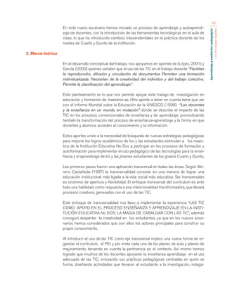 Aprendizaje y mediación pedagógica 
con tecnologías digitales 
62 
En este nuevo escenario hemos iniciado un proceso de aprendizaje y autoaprendi-zaje 
de docentes, con la introducción de las herramientas tecnológicas en el aula de 
clase, lo que ha introducido cambios trascendentales en la práctica docente de los 
niveles de Cuarto y Quinto de la institución. 
2. Marco teórico 
En el desarrollo conceptual del trabajo, nos apoyamos en aportes de (López, 2001) y 
García, (2000) quienes señalan que el uso de las TIC en el trabajo docente “Facilitan 
la reproducción, difusión y circulación de documentos Permiten una formación 
individualizada. Necesitan de la creatividad del individuo y del trabajo colectivo. 
Permite la planificación del aprendizaje”. 
Este planteamiento es lo que nos permite apoyar este trabajo de investigación en 
educación y formación de maestros-as. Otro aporte a tener en cuenta tiene que ver 
con el Informe Mundial sobre la Educación de la UNESCO (1998) “Los docentes 
y la enseñanza en un mundo en mutación” donde se describe el impacto de las 
TIC en los procesos convencionales de enseñanza y de aprendizaje, pronosticando 
también la transformación del proceso de enseñanza-aprendizaje y la forma en que 
docentes y alumnos acceden al conocimiento y la información. 
Estos aportes unido a la necesidad de búsqueda de nuevas estrategias pedagógicas 
para mejorar los logros académicos de los y las estudiantes estimulan a los maes-tros 
de la Institución Educativa No Dos a participar en los procesos de formación y 
autoformación para implementar el uso pedagógico de las tecnologías para la ense-ñanza 
y el aprendizaje de los y las jóvenes estudiantes de los grados Cuarto y Quinto, 
Los primeros pasos fueron una aplicación transversal en todas las áreas. Según Mo-reno 
Castañeda (1997) la transversalidad consiste en una manera de lograr una 
educación institucional más ligada a la vida social más educativa. Ser transversales 
es sinónimo de apertura y flexibilidad. El enfoque transversal del currículum es ante 
todo una habilidad, como respuesta a esa intencionalidad transformadora, que llevará 
procesos creativos, generados con el uso de las TIC. 
Este enfoque de transversalidad nos llevo a implementar la experiencia “LAS TIC 
COMO APOYO EN EL PROCESO ENSEÑANZA Y APRENDIZAJE EN LA INSTI-TUCIÓN 
EDUCATIVA No DOS: LA MAGIA DE CABALGAR CON LAS TIC”, además 
consiguió despertar la creatividad en los estudiantes, ya que en los nuevos esce-narios 
hemos considerados que son ellos los actores principales para construir su 
propio conocimiento. 
Al introducir el uso de las TIC como eje transversal implico una nueva forma de or-ganizar 
el currículum, el PEI y por ende cada uno de los planes de aula y planes de 
mejoramiento, teniendo en cuenta la pertinencia en el contexto. Así mismo hemos 
logrado que muchos de los docentes apoyaran la enseñanza aprendizaje en el uso 
adecuado de las TIC, innovando sus prácticas pedagógicas centradas en quien se 
forma, diseñando actividades que llevaran al estudiante a la investigación, indaga- 
 