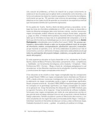 Aprendizaje y mediación pedagógica 
con tecnologías digitales 
63 
ción, solución de problemas, y al final a la creación de su propio conocimiento, se 
evidencia en las encuestas que se aplican tanto a estudiantes como docentes y a la 
forma como planean las clases los maestros apoyadas en herramientas tecnológicas, 
confirmando así que las TIC, permiten crear entornos de aprendizaje y estrategias 
didácticas en los cuales el acto de aprender se convierte en una experiencia vivencial 
que transciende al ámbito de lo puramente cognoscitivo. 
En los grados de Cuarto, Quinto y Sexto de básica primaria y secundaria, se tra-bajan 
las horas de informática establecidas en el PEI y las clases se desarrollan a 
través de diferentes estrategias tales como: lecturas, cuentos, escritos, narraciones, 
mapas conceptuales, análisis reflexivos de videos, ensayos, lluvias ideas, preguntas 
y juego, se utiliza el método teórico-práctico, haciendo énfasis en la parte practica 
dado que la informática se basa más en la aplicabilidad del computador y no en la 
teoría que dé él se deriva, la metodología que se vive en esta experiencia es Acción 
Participación, entendiéndola como la define Kurt Lewin( 1944), “Un proceso par-ticipativo 
y democrático llevado a cabo con la propia población local, de recogida 
de información, análisis, conceptualización, planificación, ejecución y evaluación; 
ya que haciendo se aprende y si es de forma colaborativa se potencia aun más el 
conocimiento a construir; definiendo el trabajo colaborativo como entorno en el cual 
todos los participantes del proyecto trabajan, colaboran y se ayudan para la reali-zación 
del proyecto”. 
En esta experiencia educativa se busca desarrollar en los estudiantes de Cuarto, 
Quinto y Sexto de Básica Primaria y Secundaria pensamiento crítico, competencias 
y habilidades con herramientas tecnológicas; como: Audacity – Cmaptools – Video 
Conferencias (VC) – Correos - Blogs, a través de estrategias pedagógicas lo cual 
se evidencian en las diferentes creaciones de los estudiantes (cuentos, expresiones 
y construcciones de mapas conceptuales entre otros). (3) 
A los educando se les enseña a crear mapas conceptuales bajo las concepciones 
de Joseph Novak (1984). Los mapas conceptuales fueron diseñados por Novak en 
1975 y desde entonces, numerosas investigaciones han puesto de manifiesto que 
la elaboración de mapas conceptuales ayuda a lograr un aprendizaje significativo. 
Novak comparte la teoría de Ausubel (1968, 2000) el importante papel que juegan 
los conceptos en el aprendizaje significativo. Los mapas conceptuales se crearon 
en la aplicación de Cmap Herramientas this Desarrollo por El IHMC (Instituto para 
la cognición Humana y de la maquina). Cmap herramienta de software multiplata-forma 
para crear mapas conceptuales, por medio de unas aplicaciones escritas en 
java, permite tanto el trabajo individual como en red, ya sea local o internet, facilita el 
trabajo colaborativo. También escribieron cuentos en Word entre ellos mismos y con 
otros estudiantes de otra región (Escuela La Inmaculada de Rio Negro – Antioquia - 
Colombia) haciendo el intercambio de ideas por correos y video conferencias skype, 
finalizado el producto lo narran y graban en audacity y lo publican en el blogs. 
(3) http://es.wikipedia.org/wiki/Trabajo_colaborativo 
 