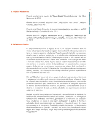 Aprendizaje y mediación pedagógica 
con tecnologías digitales 
64 
3. Impacto Académico 
Ponente en el primer encuentro de “Educa Digital” Bogotá Colombia, 16 al 18 de 
Noviembre de 2011. 
Ponente en el “Encuentro Regional Caribe Computadores Para Educar” Cartagena 
Colombia, Septiembre 2011. 
Ponente en el “Sexto Encuentro de experiencias pedagógicas apoyadas en las TIC” 
Maicao La Guajira Colombia Octubre 2011. 
Ponente en el “III Congreso Internacional de TIC y Pedagogía” ( http://www.ipb. 
upel.edu.ve/ticypedagogia/ponencias_por_area.php ). Venezuela, 16 al 18 de mayo 
de 2012. 
4. Reflexiones finales 
Es ampliamente reconocido el impacto de las TIC en todos los escenarios de la so-ciedad 
actual, la escuela no es la excepción. Su impacto en la educación puede verse 
tanto en maestros-as como estudiantes. Para el maestro le ha traído nuevos retos y 
desafíos para su quehacer pedagógico en el aula. Para los estudiantes ha generado 
liderazgo que van mostrando en los diferentes procesos de su vida cotidiana, a la vez 
incentivando su capacidad crítica frente a las diferentes situaciones ya sea dentro 
o fuera del aula de clase, hasta llegar a resolver problemáticas dentro de la institu-ción 
como en el ambiente familiar. Se logra observar en los estudiantes personas 
capaces de transformar y crear nuevos conocimientos, a través de la investigación y 
el procesamiento de información, la capacidad de resolver problemas de manera re-flexiva 
y metódica, con una disposición crítica y autocrítica, ligándose especialmente 
con los problemas del diario vivir. 
Hoy las TIC se han convertido en un apoyo, atractivo e integrador de conocimiento, 
y las salas de informática en la institución número dos dejó de ser el aula de clases 
de informática en donde el docente y el estudiante se dedicaban solo a estudiar las 
partes del computador para convertirlo en una herramienta de trabajo. Ha impactado 
de manera satisfactoria tanto a docentes, estudiantes y padres de familia, lo que se 
observa en el desarrollo de cada una de las actividades con la participación activa de 
cada uno de los entes. 
Hasta el momento hemos alcanzado logros como: cambia el sentido de la evaluación, 
desarrollo del pensamiento crítico en los estudiantes, promoción a la investigación, 
fortalecimiento del trabajo colaborativo, generación de la interacción de los docen-tes 
y estudiantes con pares de otra región, participación de padres de familia en 
actividades donde los protagonistas son los padres e hijos, construcción de mapas 
conceptuales en la herramienta Cmaptools, creación de cuentos y grabaciones en 
la herramienta Audacity (podcas), compartir sus productos con estudiantes de otra 
región: Rio Negro Antioquia, Blogs: http://lamagiadecabalgarconlasticie2maicao. 
blogspot.com/ 
 