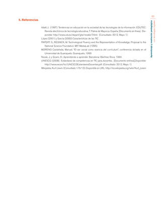 Aprendizaje y mediación pedagógica 
con tecnologías digitales 
65 
5. Referencias 
Adell, J. (1997). Tendencias en educación en la sociedad de las tecnologías de la información. EDUTEC: 
Revista electrónica de tecnología educativa, 7. Palma de Mayorca: España. [Documento en línea]. Dis-ponible: 
http://www.uib.es/depart/gte/revelec7.html. (Consultado: 2012, Mayo 1) 
López (2001) y García (2000) Características de las TIC 
PAPERT, S.; RESNICK, M. Technological Fluency and the Representation of Knowledge. Proposal to the 
National Science Foundation. MIT MediaLab (1995). 
MORENO Castañeda, Manuel. “El ser social como esencia del currículum”, conferencia dictada en el 
Universidad de Guanajuato. Guanajuato, 1999 
Novak, J. y Gowin, D.: Aprendiendo a aprender. Barcelona: Martínez Roca, 1984. 
UNESCO. (2008). Estándares de competencias en TIC para docentes. [Documento enlínea].Disponible: 
http://www.oei.es/tic/UNESCOEstandaresDocentes.pdf. (Consultado: 2012, Mayo 1) 
Wikipedia. Kurt Lewin. (Consultado 1/5/12). Disponible en URL: http://es.wikipedia.org/wiki/Kurt_Lewin 
 