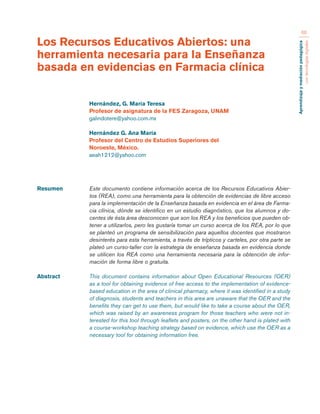 Aprendizaje y mediación pedagógica 
con tecnologías digitales 
66 
Resumen Este documento contiene información acerca de los Recursos Educativos Abier-tos 
(REA), como una herramienta para la obtención de evidencias de libre acceso 
para la implementación de la Enseñanza basada en evidencia en el área de Farma-cia 
clínica, dónde se identifico en un estudio diagnóstico, que los alumnos y do-centes 
de ésta área desconocen que son los REA y los beneficios que pueden ob-tener 
a utilizarlos, pero les gustaría tomar un curso acerca de los REA, por lo que 
se planteó un programa de sensibilización para aquellos docentes que mostraron 
desinterés para esta herramienta, a través de trípticos y carteles, por otra parte se 
plateó un curso-taller con la estrategia de enseñanza basada en evidencia donde 
se utilicen los REA como una herramienta necesaria para la obtención de infor-mación 
de forma libre o gratuita. 
Abstract This document contains information about Open Educational Resources (OER) 
as a tool for obtaining evidence of free access to the implementation of evidence-based 
education in the area of clinical pharmacy, where it was identified in a study 
of diagnosis, students and teachers in this area are unaware that the OER and the 
benefits they can get to use them, but would like to take a course about the OER, 
which was raised by an awareness program for those teachers who were not in-terested 
for this tool through leaflets and posters, on the other hand is plated with 
a course-workshop teaching strategy based on evidence, which use the OER as a 
necessary tool for obtaining information free. 
Los Recursos Educativos Abiertos: una 
herramienta necesaria para la Enseñanza 
basada en evidencias en Farmacia clínica 
Hernández, G. María Teresa 
Profesor de asignatura de la FES Zaragoza, UNAM 
galindotere@yahoo.com.mx 
Hernández G. Ana María 
Profesor del Centro de Estudios Superiores del 
Noroeste, México. 
aeah1212@yahoo.com 
 