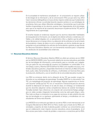 Aprendizaje y mediación pedagógica 
con tecnologías digitales 
67 
1. Introducción 
En la actualidad el mantenerse actualizado en el conocimiento se requiere utilizar 
la tecnología de la información y de la comunicación (TIC), ya que sería muy difícil 
hacer revisiones bibliográficas en busca de las mejores evidencias que fundamenten 
las decisiones clínicas. La actividad docente requiere cambios en sus estrategias de 
enseñanza, tiene que utilizar diferentes estrategias y herramientas que le permitan 
facilitar el aprendizaje en los alumnos, quienes viven dependientes de la tecnología, 
pero que en la mayoría de las ocasiones desconocen el potencial de las TIC para el 
mejoramiento de su aprendizaje. 
El enseñar basado en evidencias requiere que los alumnos desarrollen habilidades 
de búsqueda de la información, con el objetivo de obtener artículos o evidencias con-fiables 
y de calidad elegidas con un pensamiento crítico y objetivo que les permita 
tomar decisiones en el campo clínico. La obtención de los artículos en la red a través 
de buscadores o bases de datos no es lo complicado, uno de los obstáculos que se 
presentan es la accesibilidad a los artículos de forma abierta o gratuita, es aquí donde 
los Recursos Educativos Abiertos son una herramienta necesaria para ir rompiendo 
los obstáculos de accesibilidad a las evidencias. 
1.1 Recursos Educativos Abiertos 
El término Recursos Educativos Abiertos (REA) se utilizó por primera vez en 2002 
por la UNESCO (2002), como “la provisión abierta de recursos educativos, permitida 
por las tecnologías de información y comunicación, para su consulta, uso y adapta-ción 
por parte de una comunidad de usuarios con finalidades no comerciales”. A su 
vez Celaya, Lozano y Ramírez (2010) definen los REA como aquellos recursos y ma-teriales 
educativos gratuitos y disponibles libremente en Internet y la Web 2.0 (como 
texto, audio, video, herramientas de software, y multimedia), con licencias libres para 
la producción, distribución y uso en beneficio de la comunidad educativa mundial. 
Los REA se enmarcan dentro de la utilización de las TIC que pueden ocupar los 
docentes en sus estrategias de aprendizaje. Torrealba (2007) en su documento “Las 
TIC y la metodología de proyectos de aprendizaje. Algunas experiencias en forma-ción 
docente” señala que las TIC son un mecanismo motivacional para los alumnos 
durante la elaboración de tareas en la sala de clase, sin embargo, es fundamental 
que los docentes adquieran ciertas competencias básicas de carácter tecnológico. 
Torrealba también hace referencia a la creación del conocimiento/trabajo pedagó-gico 
en redes sociales integrando herramientas como las web quest, blogs y wikis. 
Pero todo se diluye si el docente no es capaz de reconocer el valor práctico de este 
tipo de tecnologías en su quehacer, optimizando el tiempo y vinculándose con sus 
estudiantes de forma más eficiente. 
La UNESCO es la institución que lidera el uso de los REA a nivel internacional, en el 
Congreso Mundial de los REA 2012 en París, recalco que a través de los REA, uni-versidades 
y expertos de todo el planeta pueden combinar sus conocimientos para 
que en colaboración crean mejores recursos educativos, ahora el paradigma es el 
libre acceso para todos a través de portales o reservorios o conectores par los REA. 
 