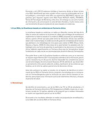 Aprendizaje y mediación pedagógica 
con tecnologías digitales 
68 
Komenda y col´s (2012) exploraron portales p reservorios donde se tienen acceso 
a los REA, identificando que estos ayudan incluso a que los profesionales de la sa-lud 
publiquen y comuniquen entre ellos sus experiencias (MEFANET), algunos son 
gratuitos, pero requieren registro como Med Portal, MERLOT, HEATL, INFOMED, 
Temoa del Tecnologico de Monterrey, entre otros. Sin embargo su uso como fuentes 
de información y de comunicación no esta del todo difundido y mucho menos como 
una herramienta útil para la resolución de casos basados en evidencias. 
1.2 Los REA y la Enseñanza basada en evidencias en Farmacia clínica 
La enseñanza basada en evidencias se realiza en diferentes carreras del área de la 
salud, la carrera de medicina es la pionera en utilizar esta estrategia de enseñanza al 
implementar la medicina basada en la evidencia (MBE) propuesta por epidemiólogos 
clínicos, quienes afirman que para poder tomar las decisiones clínicas mas asertivas 
deben estar fundamentadas en evidencias de alto grado de confiabilidad, de tal manera 
que plantearon una metodología de cinco pasos para realizar la MBE (Straus, Scots, 
Glasziou y Haynes, 2006). En otras áreas de la salud también ha adoptado esta me-todología 
como una forma de garantizar la asertividad en las decisiones en la práctica 
clínica, hablando específicamente en Farmacia clínica que los farmacéuticos tengan 
fundamentos en cada una de sus recomendaciones durante la Atención Farmacéutica. 
Para poder llevar a cabo la Enseñanza basada en evidencias como ya se menciono 
se requiere según Ramírez (2011) la búsqueda sistemática de la información, para lo 
cual es necesario hoy en día que los alumnos desarrollen las competencias para el 
uso de la tecnología y de comunicación (Guevara, 2010), además de que desarrollen 
un pensamiento crítico para la selección, análisis, clasificación de las evidencias que 
localicen, así el cómo las aplican para la toma de decisiones clínicas. 
Ante éste escenario se realizó un estudio con el objetivo de identificar el conoci-miento 
de los REA en Farmacia clínica y proponer una estrategia de su incorpora-ción 
en Farmacoterapéutica para la resolución de casos clínicos basados en evi-dencias, 
para proporcionar información acerca de tratamientos efectivos y eficaces 
al personal de salud. 
2. Metodología 
Se identificó el conocimiento y uso de los REA y las TIC en 25 de estudiantes y 3 
docentes de Farmacia clínica de la FES Zaragoza de la UNAM, a través de un cues-tionario 
cerrado de 13 reactivo, además se les preguntó que si estaban interesados 
en recibir una capacitación para el uso de los REA. 
De acuerdo a los resultados obtenidos se realizó una propuesta de sensibilización y 
curso-taller del uso de los REA en Farmacia clínica. 
 