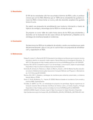 Aprendizaje y mediación pedagógica 
con tecnologías digitales 
69 
3. Resultados 
El 5% de los estudiantes sólo han escuchado el término de REA y sólo un profesor 
conoce que son los REA. Mientras que el 100% de los estudiantes les gustaría co-nocer 
los REA e incluso tomar un curso y sólo dos docentes aceptaron les gustaría 
tomar el curso. 
Se realizó una propuesta de sensibilización que involucra, información a través de 
trípticos de ventajas y desventajas de los REA en el área de salud. 
Se propone un curso- taller de cuatro horas acerca de los REA para estudiantes y 
docentes con la resolución de dos casos clínicos de hipertensión y Diabetes con la 
estrategia de enseñanza basada en evidencias. 
4. Conclusión 
Se desconoce los REA por la población de estudio y existe una resistencia por parte 
del personal docente para su uso, por lo cual se hace una propuesta de sensibiliza-ción 
y capacitación en REA. 
5. Referencias 
Celaya, R., Lozano, F., y Ramírez M. (2010). Apropiación tecnológica en profesores que incorporan recursos 
educativos abiertos en educación media superior. Revista Mexicana de Investigación Educativa, 15, 
487-513. Recuperado de http://redalyc.uaemex.mx/src/inicio/ArtPdfRed.jsp?iCve=14012507007. 
Guevara, W.A. (2010). Competencia para el uso de tecnología y comunicación. [objeto de aprendizaje]. 
Disponible en http://ruv.itesm.mx/tabasco/oas/utic/homedoc.htm 
Komenda, M., Schwarz, D., Feberová, J., Stípek, S., Mhál, V., y Dusek, L. (2012). Medical faculties educatio-nal 
network: Multidimentional quality Assessment. Computer Methods and Programs in Biomedicine. 
doi 10.1016/j.cmpb.2012.05.002 
Ramírez, M.S. (2011). Modelos y estrategias de enseñanza para ambientes presenciales y a distancia 
[ebook], México: ITESM. 
Straus, S, Scottt, W.,Glasziou, P. y Haynes, B. (2006). Medicina basada en la evidencia. Como enseña y 
practicar MBE. España:Elselvier. 
Torrealba, G. (2007). Las TIC y la metodología de proyectos de aprendizaje. Algunas experiencias en 
formación docente. Red de Revistas Científicas de América Latina y el Caribe, España y Portugal. 
Disponible en http://redalyc.uaemex.mx/redalyc/src/inicio/ArtPdfRed.jsp?iCve=35604009 
UNESCO, (2002). Experts to Assess impact of Open Courseware for Higher Education. Disponible: 
http://portal.unesco.org/ci/en/ev.php-URL_ID=2492&URL_DO=DO_TOPIC&URL_SECTION=201.html 
 