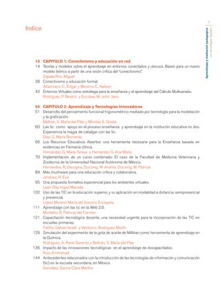 Aprendizaje y mediación pedagógica 
con tecnologías digitales 
7 
13 CAPITULO 1: Conectivismo y educación en red 
14 Teorías y modelos sobre el aprendizaje en entornos conectados y ubicuos. Bases para un nuevo 
modelo teórico a partir de una visión crítica del “conectivismo”. 
Zapata-Ros, Miguel 
38 Conectivismo y educación formal. 
Altamirano C., Edgar y Becerra C., Nelson 
43 Entornos Virtuales como estrategia para la enseñanza y el aprendizaje del Cálculo Multivariado. 
Rodríguez, P. Beatriz y Escobar, M. John Jairo 
50 CAPITULO 2: Aprendizaje y Tecnologías Innovadoras 
51 Desarrollo del pensamiento funcional trigonométrico mediado por tecnología para la modelación 
y la graficación. 
Beltrán, S. María del Pilar y Montiel, E. Gisela 
60 Las tic como apoyo en el proceso enseñanza y aprendizaje en la institución educativa no dos. 
Experiencia la magia de cabalgar con las tic. 
Díaz, C. María Bernarda 
66 Los Recursos Educativos Abiertos: una herramienta necesaria para la Enseñanza basada en 
evidencias en Farmacia clínica. 
Hernández, G. María Teresa y Hernández G. Ana María 
70 Implementación de un curso combinado: El caso de la Facultad de Medicina Veterinaria y 
Zootecnia de la Universidad Nacional Autónoma de México. 
Hernández, R, Georgina, Ducoing, W. Andrés, Ducoing, W. Patricia 
89 Más mushware para una educación crítica y colaborativa. 
Jiménez, R. Eva 
95 Una propuesta formativa experiencial para los ambientes virtuales. 
León Díaz Ingrid Marcela 
102 Uso de las TIC en la educación superior, y su aplicación en modalidad a distancia, semipresencial 
y presencial. 
López Moreno María del Socorro Enriqueta 
111 Aprendizaje con las tic en la Web 2.0. 
Montaño, R. Patricia del Carmen 
121 Capacitación tecnológica docente, una necesidad urgente para la incorporación de las TIC en 
escuelas primarias. 
Patiño, Galvan Israel y Verduzco, Rodríguez Martín 
129 Simulación del experimento de la gota de aceite de Millikan como herramienta de aprendizaje en 
la Química. 
Rodríguez, A. René Gerardo y Beltrán, S. María del Pilar 
136 Impacto de las innovaciones tecnológicas en el aprendizaje de discapacitados. 
Ruiz, Emmanuel. 
144 Antecedentes relacionados con la introducción de las tecnologías de información y comunicación 
(tic) en la escuela secundaria, en México. 
González, García Clara Martha 
Indice 
 