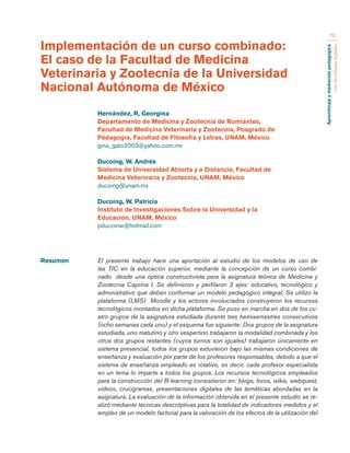 Aprendizaje y mediación pedagógica 
con tecnologías digitales 
70 
Resumen El presente trabajo hace una aportación al estudio de los modelos de uso de 
las TIC en la educación superior, mediante la concepción de un curso combi-nado 
desde una óptica constructivista para la asignatura teórica de Medicina y 
Zootecnia Caprina I. Se definieron y perfilaron 3 ejes: educativo, tecnológico y 
administrativo que deben conformar un modelo pedagógico integral. Se utilizo la 
plataforma (LMS) Moodle y los actores involucrados construyeron los recursos 
tecnológicos montados en dicha plataforma. Se puso en marcha en dos de los cu-atro 
grupos de la asignatura estudiada durante tres hemisemestres consecutivos 
(ocho semanas cada uno) y el esquema fue siguiente: Dos grupos de la asignatura 
estudiada, uno matutino y otro vespertino trabajaron la modalidad combinada y los 
otros dos grupos restantes (cuyos turnos son iguales) trabajaron únicamente en 
sistema presencial, todos los grupos estuvieron bajo las mismas condiciones de 
enseñanza y evaluación por parte de los profesores responsables, debido a que el 
sistema de enseñanza empleado es rotativo, es decir, cada profesor especialista 
en un tema lo imparte a todos los grupos. Los recursos tecnológicos empleados 
para la construcción del B-learning consistieron en: blogs, foros, wikis, webquest, 
videos, crucigramas, presentaciones digitales de las temáticas abordadas en la 
asignatura. La evaluación de la información obtenida en el presente estudio se re-alizó 
mediante técnicas descritptivas para la totalidad de indicadores medidos y el 
empleo de un modelo factorial para la valoración de los efectos de la utilización del 
Implementación de un curso combinado: 
El caso de la Facultad de Medicina 
Veterinaria y Zootecnia de la Universidad 
Nacional Autónoma de México 
Hernández, R, Georgina 
Departamento de Medicina y Zootecnia de Rumiantes, 
Facultad de Medicina Veterinaria y Zootecnia, Posgrado de 
Pedagogía, Facultad de Filosofía y Letras, UNAM, México 
gina_gato2003@yahoo.com.mx 
Ducoing, W. Andrés 
Sistema de Universidad Abierta y a Distancia, Facultad de 
Medicina Veterinaria y Zootecnia, UNAM, México 
ducoing@unam.mx 
Ducoing, W. Patricia 
Instituto de Investigaciones Sobre la Universidad y la 
Educación, UNAM, México 
pducoinw@hotmail.com 
 