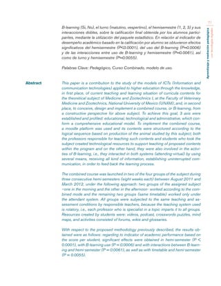 Aprendizaje y mediación pedagógica 
con tecnologías digitales 
71 
B-learning (Si, No), el turno (matutino, vespertino), el hemisemestre (1, 2, 3) y sus 
interacciones dobles, sobre la calificación final obtenida por los alumnos partici-pantes, 
mediante la utilización del paquete estadístico. En relación al indicador de 
desempeño académico basado en la calificación por alumno se obtuvieron efectos 
significativos del hemisemestre (P<0.0001), del uso del B-learning (P=0.0006) 
y de las interacciones entre uso de B-learning y hemisemestre (P=0.0061), así 
como de turno y hemisemestre (P=0.0055). 
Palabras Clave: Pedagógico, Curso Combinado, modelo de uso. 
Abstract This paper is a contribution to the study of the models of ICTs (Information and 
communication technologies) applied to higher education through the knowledge, 
in first place, of current teaching and learning situation of curricula contents for 
the theoretical subject of Medicine and Zootechnics I, at the Faculty of Veterinary 
Medicine and Zootechnics, National University of Mexico (UNAM); and, in second 
place, to conceive, design and implement a combined course, or B-learning, from 
a constructive perspective for above subject. To achieve this goal, 3 axis were 
established and profiled: educational, technological and administrative, which con-form 
a comprehensive educational model. To implement the combined course, 
a moodle platform was used and its contents were structured according to the 
logical sequence based on production of the animal studied by this subject; both 
the professors responsible for teaching such contents and students who took the 
subject created technological resources to support teaching of proposed contents 
within the program and on the other hand, they were also involved in the activi-ties 
of B-learning, i.e., they interacted in both systems (attending-virtual) by using 
several means, receiving all kind of information, establishing uninterrupted com-munication, 
in order to feed-back the learning process. 
The combined course was launched in two of the four groups of the subject during 
three consecutive hemi-semesters (eight weeks each) between August 2011 and 
March 2012, under the following approach: two groups of the assigned subject 
–one in the morning and the other in the afternoon- worked according to the com-bined 
mode and the remaining two groups (same timetable) worked only under 
the attendant system. All groups were subjected to the same teaching and as-sessment 
conditions by responsible teachers, because the teaching system used 
is rotatory, i.e., each professor who is specialist in a topic imparts it to all groups. 
Resources created by students were: videos, podcast, crosswords puzzles, mind 
maps, and activities consisted of forums, wikis and glossaries. 
With respect to the proposed methodology previously described, the results ob-tained 
were as follows: regarding to indicator of academic performance based on 
the score per student, significant effects were obtained in hemi-semester (P < 
0.0001), with B-learning use (P = 0.0006) and with interactions between B-learn-ing 
and hemi-semester (P = 0.0061), as well as with timetable and hemi-semester 
(P = 0.0055). 
 