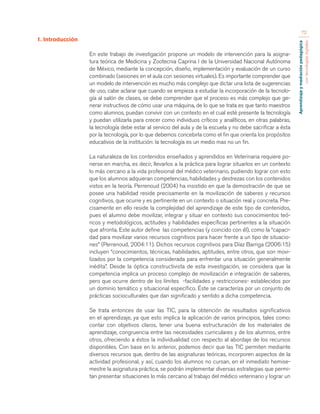 Aprendizaje y mediación pedagógica 
con tecnologías digitales 
72 
1. Introducción 
En este trabajo de investigación propone un modelo de intervención para la asigna-tura 
teórica de Medicina y Zootecnia Caprina I de la Universidad Nacional Autónoma 
de México, mediante la concepción, diseño, implementación y evaluación de un curso 
combinado (sesiones en el aula con sesiones virtuales). Es importante comprender que 
un modelo de intervención es mucho más complejo que dictar una lista de sugerencias 
de uso, cabe aclarar que cuando se empieza a estudiar la incorporación de la tecnolo-gía 
al salón de clases, se debe comprender que el proceso es más complejo que ge-nerar 
instructivos de cómo usar una máquina, de lo que se trata es que tanto maestros 
como alumnos, puedan convivir con un contexto en el cual esté presente la tecnología 
y puedan utilizarla para crecer como individuos críticos y analíticos, en otras palabras, 
la tecnología debe estar al servicio del aula y de la escuela y no debe sacrificar a ésta 
por la tecnología, por lo que debemos concebirla como el fin que orienta los propósitos 
educativos de la institución: la tecnología es un medio mas no un fin. 
La naturaleza de los contenidos enseñados y aprendidos en Veterinaria requiere po-nerse 
en marcha, es decir, llevarlos a la práctica para lograr situarlos en un contexto 
lo más cercano a la vida profesional del médico veterinario, pudiendo lograr con esto 
que los alumnos adquieran competencias, habilidades y destrezas con los contenidos 
vistos en la teoría. Perrenoud (2004) ha insistido en que la demostración de que se 
posee una habilidad reside precisamente en la movilización de saberes y recursos 
cognitivos, que ocurre y es pertinente en un contexto o situación real y concreta. Pre-cisamente 
en ello reside la complejidad del aprendizaje de este tipo de contenidos, 
pues el alumno debe movilizar, integrar y situar en contexto sus conocimientos teó-ricos 
y metodológicos, actitudes y habilidades específicas pertinentes a la situación 
que afronta. Este autor define las competencias (y coincido con él), como la “capaci-dad 
para movilizar varios recursos cognitivos para hacer frente a un tipo de situacio-nes” 
(Perrenoud, 2004:11). Dichos recursos cognitivos para Díaz Barriga (2006:15) 
incluyen “conocimientos, técnicas, habilidades, aptitudes, entre otros, que son movi-lizados 
por la competencia considerada para enfrentar una situación generalmente 
inédita”. Desde la óptica constructivista de esta investigación, se considera que la 
competencia implica un proceso complejo de movilización e integración de saberes, 
pero que ocurre dentro de los límites -facilidades y restricciones- establecidos por 
un dominio temático y situacional específico. Éste se caracteriza por un conjunto de 
prácticas socioculturales que dan significado y sentido a dicha competencia. 
Se trata entonces de usar las TIC, para la obtención de resultados significativos 
en el aprendizaje, ya que esto implica la aplicación de varios principios, tales como: 
contar con objetivos claros, tener una buena estructuración de los materiales de 
aprendizaje, congruencia entre las necesidades curriculares y de los alumnos, entre 
otros, ofreciendo a éstos la individualidad con respecto al abordaje de los recursos 
disponibles. Con base en lo anterior, podemos decir que las TIC permiten mediante 
diversos recursos que, dentro de las asignaturas teóricas, incorporen aspectos de la 
actividad profesional, y así, cuando los alumnos no cursan, en el inmediato hemise-mestre 
la asignatura práctica, se podrán implementar diversas estrategias que permi-tan 
presentar situaciones lo más cercano al trabajo del médico veterinario y lograr un 
 