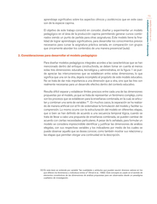 Aprendizaje y mediación pedagógica 
con tecnologías digitales 
73 
aprendizaje significativo sobre los aspectos clínicos y zootécnicos que en este caso 
son de la especie caprina. 
El objetivo de este trabajo consistió en concebir, diseñar y experimentar un modelo 
pedagógico en el área de la producción caprina permitiendo generar cursos combi-nados 
siendo un punto de partida para otras asignaturas. Este modelo tiene la fina-lidad 
de lograr aprendizajes significativos, para desarrollar los conocimientos previos 
necesarios para cursar la asignatura práctica seriada, en comparación con grupos 
que únicamente abordan los contenidos de una manera presencial (aula). 
2. Consideraciones para desarrollar el modelo pedagógico 
Para diseñar modelos pedagógicos integrales acordes a las características que se han 
mencionado dentro del enfoque constructivista, se deben tomar en cuenta al menos 
estas tres dimensiones: educativa, tecnológica y administrativa, en la figura 1 se pue-de 
apreciar las interconexiones que se establecen entre estas dimensiones, lo que 
significa que una sin la otra, dejaría incompleto el propósito de este modelo educativo. 
No se trata de dar más importancia a una dimensión que a otra, sino que las tres son 
realmente necesarias para un desarrollo efectivo dentro del contexto educativo. 
Resulta difícil separar y establecer límites precisos entre cada una de las dimensiones 
propuestas por el modelo, ya que se trata de representar un fenómeno complejo, como 
son los procesos que se establecen para la enseñanza combinada, en la cual, se articu-lan 
y combinan una serie de variables (4) . En muchos casos, la separación se ha realiza-do 
de manera artificial con el fin de sistematizar la formulación del modelo y facilitar su 
comprensión. Lo mismo ocurre con la estructuración del modelo en diferentes etapas, 
que si bien se han definido de acuerdo a una secuencia temporal lógica, cuando se 
trata de llevar a cabo una propuesta de enseñanza combinada, se pueden cambiar de 
acuerdo con ciertas necesidades particulares. A pesar de lo señalado, para formular un 
modelo se considera imprescindible identificar y justificar las dimensiones de análisis 
elegidas, con sus respectivas variables y los indicadores por medio de los cuales se 
puede observar aquello que se desea conocer, como también mostrar sus relaciones y 
las etapas que permitan otorgar una continuidad en la descripción. 
(4) En esta tesis se entiende por variable “las cualidades o atributos que pueden asumir diversos valores en los 
que difieren los fenómenos o individuos entres sí” (Arnal et al., 1992). Este concepto es usado en el sentido de 
elementos constitutivos de las dimensiones de análisis propuestas para ser observados desde un paradigma 
cualitativo de investigación. 
 