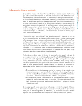 Aprendizaje y mediación pedagógica 
con tecnologías digitales 
75 
3. Construcción del curso combinado 
En los últimos años se está desarrollando un fenómeno relacionado con el e-learning 
que cada vez tiene mayor calado en el mundo educativo. Se trata del blended-lear-ning, 
aprendizaje híbrido o combinado. Se puede decir que surgió como respuesta a 
muchos de los problemas que planteaba el e-learning y que provocaba el no exten-derse 
en la medida en la que muchos auguraban, tales como competencias tecnoló-gicas 
necesarias para el manejo de las plataformas, adaptación a nuevos métodos de 
aprendizaje, costos en la adquisición de la infraestructura necesaria o sensación de 
pérdida y aislamiento en diferentes momentos del proceso formativo, entre otros. A 
pesar de su origen, no debemos caer en etiquetarlo como una variante del e-learning 
sin comprender que su naturaleza y sus características lo dotan de entidad propia 
como una modalidad distinta. 
Como bien lo indica Andrade (2007:10), “blended quiere decir “mezclar”, “licuar”; el 
término blended-learning denota estrategias que combinan o mezclan metodologías 
o formatos para lograr mejores resultados de aprendizaje. “Blended learning” es-pecíficamente 
se usa para referirse a la combinación de educación presencial y en 
línea, y se puede definir como la integración de elementos comunes a la enseñanza 
presencial con elementos de la educación a distancia por Internet. En la misma línea, 
Bartolomé (2004) lo describe como aquel modo de aprender que combina la ense-ñanza 
presencial con la tecnología no presencial, y cuya idea clave es la selección de 
los medios adecuados para cada necesidad educativa. 
Realizando un análisis sobre el término de blended-learning para ir más allá de 
la mera combinación de modalidades, Cabero y Llorente (2008:25) elaboran una 
aproximación desde la perspectiva que plantea que el B-Learning; combina la efi-cacia 
y la eficiencia de la clase presencial con la flexibilidad del eLearning, sin que 
con ello se quiera decir que la aplicación de éste último en sí mismo sea ineficaz. Así 
pues, sin entrar al debate interno establecido entre los conceptos de enseñanza vs. 
aprendizaje, señalan que las principales implicaciones del término B-Learning son: 
1. Diversidad de oportunidades para presentar los recursos de aprendizaje y vías 
de comunicación entre tutor-estudiante y estudiante-estudiante, que llegarán a 
ser más flexibles. Muchas de las experiencias bajo dicha modalidad han atribui-do 
su éxito a la comunicación interactiva entre sus participantes 
2. Los aprendices podrán, si se interesan en formar parte activa de su propio 
proceso de aprendizaje, seleccionar los recursos formativos de diferentes me-dios, 
teniendo en cuenta que sean los más convenientes y apropiados para su 
situación personal 
El modelo propuesto busca proporcionar criterios que permitan la adopción del curso 
combinado o b-learning en diversos campos de conocimiento, es decir, ser un refe-rente 
para las demás asignaturas de Veterinaria y de otras instituciones que deseen 
implantar este tipo de sistemas, en un entorno de calidad con resultados exitosos. 
 