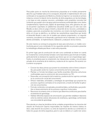 Aprendizaje y mediación pedagógica 
con tecnologías digitales 
76 
Para poder poner en marcha las dimensiones propuestas en el modelo previamente 
descrito cuya finalidad radica en la concepción, desarrollo e implementación del curso 
combinado en la asignatura de Medicina y Zootecnia Caprina I, se necesita en primera 
instancia, conocer la relación de los docentes de dicha asignatura con las tecnologías 
y con base en esto, proponer recursos y actividades como propósitos concretos del 
contenido que puedan servir de apoyo para la enseñanza combinada tales como: textos 
complementarios, hipervínculos, objetos de aprendizaje, foros, wikis, glosarios etc. que 
se encuentren soportados en plataformas educativas (LSM), que en este caso será 
Moodle, es decir, entra en juego el diseño y desarrollo de los recursos y actividades a 
emplear y para esto, se presentan dos momentos: uno inicial o de diseño propiamente 
dicho, en el que se planifica y se definen las características específicas que tendrá 
el desarrollo llevado a cabo con el modelo que estamos proponiendo y un segundo 
momento, coincidente con el desarrollo y generación de los materiales, sus correspon-dientes 
actividades, la implementación, realización y evaluación de los mismos. 
De esta manera se concluye la propuesta de base para estructurar un modelo cons-tructivista 
para el curso combinado. En los siguientes párrafos se procede a presentar 
la metodología utilizada para llevar a cabo esta propuesta. 
En primer lugar, para la construcción de este curso combinado se tienen en cuenta 
los fundamentos constructivistas tomados como base teórica para formular el modelo, 
particularmente se destacan los aspectos que tienen que ver con el aprendizaje signi-ficativo, 
la enseñanza para la comprensión, las interacciones sociales y los principios 
actuales de la enseñanza de la medicina y zootecnia de los caprinos. De acuerdo con 
lo anterior se propone: 
• Conocer las ideas previas que poseen los estudiantes sobre el tema a desarro-llar, 
para poder anclar los nuevos conocimientos de forma adecuada. 
• Plantear un formato tecnológico que facilite ensamblar diferentes estructuras 
multimediales para la construcción del conocimiento con TIC. 
• Desarrollar una concepción de la medicina y zootecnia de los caprinos centrada 
en la construcción social del conocimiento. 
• Ofrecer materiales, actividades y estrategias de aprendizaje que propicien los 
procesos cognitivos centrados en la comprensión, a través de facilitar la aplica-ción 
de conocimientos. 
• Formular contenidos conceptuales, procedimentales y actitudinales, que posibi-liten 
el desenvolvimiento de los procesos cognitivos involucrados. 
• Reconocer al contexto como un entorno que determina condiciones para diseñar 
el ambiente de aprendizaje. 
• Viabilizar diferentes espacios de comunicación, que permitan establecer relaciones 
entre los distintos actores del proceso de enseñanza y aprendizaje, conformando 
una comunidad de aprendizaje. 
Para abordar en clase las temáticas de las unidades programáticas, los docentes del 
claustro de Producción Caprina responsables, las imparten de manera rotativa, es 
decir, cada docente de acuerdo a su área de experiencia aborda sus contenidos en 
todos los grupos de dicha asignatura, para lo cual, se elabora un cuadro (ver anexo 
 