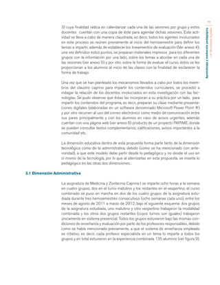 Aprendizaje y mediación pedagógica 
con tecnologías digitales 
77 
3) cuya finalidad radica en calendarizar cada una de las sesiones por grupo y estos 
docentes cuentan con una copia de éste para agendar dichas sesiones. Esta acti-vidad 
se lleva a cabo de manera claustrada, es decir, todos los agentes involucrados 
en este proceso se reúnen previamente al inicio del hemisemestre para definir los 
temas a impartir, además de establecer los lineamientos de evaluación (Ver anexo 4); 
una vez definidos estos puntos, se preparan materiales impresos para los diferentes 
grupos con la información por una lado, sobre los temas a abordar en cada una de 
las sesiones (ver anexo 5) y por otro sobre la forma de evaluar el curso, éstos se les 
proporcionan a los alumnos al inicio de las clases con la finalidad de esclarecer la 
forma de trabajo. 
Una vez que se han planteado los mecanismos llevados a cabo por todos los miem-bros 
del claustro caprino para impartir los contenidos curriculares, se procedió a 
indagar la relación de los docentes involucrados en esta investigación con las tec-nologías. 
Se pudo observar que éstas las incorporan a su práctica por un lado, para 
impartir los contenidos del programa, es decir, preparan su clase mediante presenta-ciones 
digitales (elaboradas en un software denominado Microsoft Power Point ®) 
y por otro recurren al uso del correo electrónico como medio de comunicación entre 
sus pares principalmente y con los alumnos en caso de avisos urgentes, además 
cuentan con una página web (ver anexo 6) producto de un proyecto PAPIME, donde 
se pueden consultar textos complementarios, calificaciones, avisos importantes a la 
comunidad etc. 
La dimensión educativa dentro de esta propuesta forma parte tanto de la dimensión 
tecnológica como de la administrativa, debido (como se ha mencionado con ante-rioridad), 
a que este modelo debe partir desde lo pedagógico y no desde el uso en 
sí mismo de la tecnología, por lo que al aterrizarlas en esta propuesta, se inserta lo 
pedagógico en las otras dos dimensiones. 
3.1 Dimensión Administrativa 
La asignatura de Medicina y Zootecnia Caprina I se imparte ocho horas a la semana 
en cuatro grupos, dos en el turno matutino y los restantes en el vespertino, el curso 
combinado se puso en marcha en dos de los cuatro grupos de la asignatura estu-diada 
durante tres hemisemestres consecutivos (ocho semanas cada uno), entre los 
meses de agosto de 2011 a marzo de 2012, bajo el siguiente esquema: dos grupos 
de la asignatura estudiada, uno matutino y otro vespertino trabajaron la modalidad 
combinada y los otros dos grupos restantes (cuyos turnos son iguales) trabajaron 
únicamente en sistema presencial. Todos los grupos estuvieron bajo las mismas con-diciones 
de enseñanza y evaluación por parte de los profesores responsables, debido 
como se había mencionado previamente, a que el sistema de enseñanza empleado 
es rotativo, es decir, cada profesor especialista en un tema lo imparte a todos los 
grupos y en total estuvieron en la experiencia combinada 135 alumnos (ver figura 9). 
 