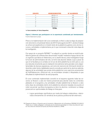 Aprendizaje y mediación pedagógica 
con tecnologías digitales 
78 
GRUPO HEMISEMESTRE Nº ALUMNOS 
1 2012-1-1 12 
2 2012-1-1 33 
1 2012-1-2 10 
2 2012-1-2 29 
1 2012-2-1 36 
2 2012-2-1 15 
TOTAL 135 
1= Turno matutino, 2= Turno Vespertino 
Figura 3. Alumnos que participaron en la experiencia combinada por hemisemestre. 
Fuente: Elaboración propia. 
Previo a la implementación del curso combinado, se llevó a cabo la etapa de prepara-ción 
del entorno virtual desde febrero de 2010 hasta agosto de 2011, donde el trabajo 
se enfocó principalmente en el diseño tanto de la plataforma gestora como de los re-cursos 
y actividades a implementarse, por lo que comenzaré a describir esta etapa de 
la investigación. 
Con apoyo de un proyecto PAPIME (5) se adquirió un servidor donde se montó la pla-taforma 
gestora de software libre denominada “moodle” mediante el apoyo técnico de 
un ingeniero que labora en Veterinaria y en su diseño técnico, esta investigadora funge 
la función de administradora del sitio, se tomó esta decisión debido a que a pesar de 
que en la facultad ya se contaba con el uso de dicha plataforma, la visión para su uso 
era reducida únicamente para la realización de exámenes tanto parciales como depar-tamentales 
de diversas asignaturas y así como de reservorio de información donde los 
docentes suben textos digitalizados para la consulta por parte de los alumnos además, 
algunas de las actividades que provee dicha plataforma como ejercicios provenientes 
de HotPotatoes.com, JClick.com etc., se encontraban cerrados o bloqueados, lo que 
dificultaba la implementación de esta propuesta. 
El curso combinado implementado consistió en el esquema siguiente: todas las se-siones 
se llevaron a cabo de manera presencial para abordar todos los contenidos 
plateados en el programa y las actividades virtuales (plataforma) se llevaron a cabo 
extra clase, las actividades dentro de la plataforma estuvieron basadas de acuerdo al 
orden secuencial que lleva el programa, es decir, los alumnos combinaron su trabajo 
presencial con oportunidades de trabajo en línea para: 
• Lograr aprendizajes significativos por medio de trabajos colaborativos relacio-nados 
directamente con temáticas de la práctica profesional del veterinario. 
(5) Programa de Apoyo a Proyectos para la Innovación y Mejoramiento de la Enseñanza (PAPIME) PE 205410 
“Diseño de un modelo pedagógico combinado para la enseñanza-aprendizaje en el área de producción capri-na” 
de la Dirección General de Asuntos del Personal Académico, UNAM 
 