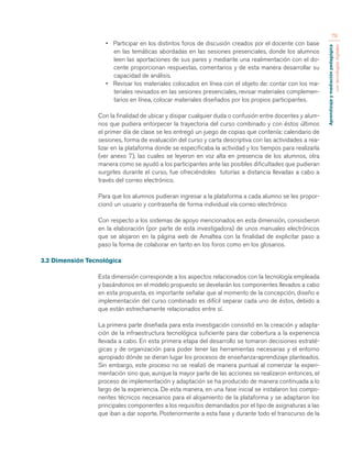 Aprendizaje y mediación pedagógica 
con tecnologías digitales 
79 
• Participar en los distintos foros de discusión creados por el docente con base 
en las temáticas abordadas en las sesiones presenciales, donde los alumnos 
leen las aportaciones de sus pares y mediante una realimentación con el do-cente 
proporcionan respuestas, comentarios y de esta manera desarrollar su 
capacidad de análisis. 
• Revisar los materiales colocados en línea con el objeto de: contar con los ma-teriales 
revisados en las sesiones presenciales, revisar materiales complemen-tarios 
en línea, colocar materiales diseñados por los propios participantes. 
Con la finalidad de ubicar y disipar cualquier duda o confusión entre docentes y alum-nos 
que pudiera entorpecer la trayectoria del curso combinado y con éstos últimos 
el primer día de clase se les entregó un juego de copias que contenía: calendario de 
sesiones, forma de evaluación del curso y carta descriptiva con las actividades a rea-lizar 
en la plataforma donde se especificaba la actividad y los tiempos para realizarla 
(ver anexo 7), las cuales se leyeron en voz alta en presencia de los alumnos, otra 
manera como se ayudó a los participantes ante las posibles dificultades que pudieran 
surgirles durante el curso, fue ofreciéndoles tutorías a distancia llevadas a cabo a 
través del correo electrónico. 
Para que los alumnos pudieran ingresar a la plataforma a cada alumno se les propor-cionó 
un usuario y contraseña de forma individual vía correo electrónico 
Con respecto a los sistemas de apoyo mencionados en esta dimensión, consistieron 
en la elaboración (por parte de esta investigadora) de unos manuales electrónicos 
que se alojaron en la página web de Amaltea con la finalidad de explicitar paso a 
paso la forma de colaborar en tanto en los foros como en los glosarios. 
3.2 Dimensión Tecnológica 
Esta dimensión corresponde a los aspectos relacionados con la tecnología empleada 
y basándonos en el modelo propuesto se develarán los componentes llevados a cabo 
en esta propuesta, es importante señalar que al momento de la concepción, diseño e 
implementación del curso combinado es difícil separar cada uno de éstos, debido a 
que están estrechamente relacionados entre sí. 
La primera parte diseñada para esta investigación consistió en la creación y adapta-ción 
de la infraestructura tecnológica suficiente para dar cobertura a la experiencia 
llevada a cabo. En esta primera etapa del desarrollo se tomaron decisiones estraté-gicas 
y de organización para poder tener las herramientas necesarias y el entorno 
apropiado dónde se dieran lugar los procesos de enseñanza-aprendizaje planteados. 
Sin embargo, este proceso no se realizó de manera puntual al comenzar la experi-mentación 
sino que, aunque la mayor parte de las acciones se realizaron entonces, el 
proceso de implementación y adaptación se ha producido de manera continuada a lo 
largo de la experiencia. De esta manera, en una fase inicial se instalaron los compo-nentes 
técnicos necesarios para el alojamiento de la plataforma y se adaptaron los 
principales componentes a los requisitos demandados por el tipo de asignaturas a las 
que iban a dar soporte. Posteriormente a esta fase y durante todo el transcurso de la 
 