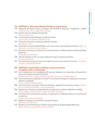 Aprendizaje y mediación pedagógica 
con tecnologías digitales 
8 
154 CAPITULO 3: Educación, Mundos Virtuales y Juegos Serios 
155 Integración del espacio virtual y el espacio real. Facultad de Ingeniería y Arquitectura – USMP. 
Hospinal, Pérez. Ana y Tataje, Salas. Gustavo 
169 Gestión del Curso, Mundos Virtuales 3D. 
Hospinal, Pérez. Ana 
184 La Actividad Educativa Mediada en el Mundo Virtual. 
Jerónimo M. José Antonio, Andrade C. Lidia 
193 Emociones, Educación a Distancia y Mundos Virtuales. 
Ruiz Moreno, Juani 
204 El laboratorio virtual de la Red RITUAL como recurso para el aprendizaje entre pares. Robles M. 
Ascensión y Jerónimo M. José Antonio 
214 Escenarios educativos en Second Life. Una aproximación a la Web didáctica combinando Rapid 
eLearning. 
Fernández Sánchez Néstor. 
228 Mundos Virtuales en 3D: una oportunidad para mejorar la práctica educativa. 
Carmona, M. Enedina 
237 Formación de docentes para entornos virtuales: “Un crucero a las islas Sin Fronteras”. Tissembaum, 
Claudia y Casasola Mª.Soledad 
246 CAPITULO 4: Aprendizaje a distancia, educación en línea 
y modelos mixtos o combinados 
247 Las Competencias en la modalidad de B-Learning: Valoración de estudiantes de Pregrado del 
Centro Universitario del Norte (CUNorte). 
Rodolfo Cabral Parra , Miguel Ángel Noriega García, Francisco A. Robles Aguirre 
256 Teoría hermenéutica implicada en internet en el contexto tecnológico en educación universitaria 
desde la complejidad. 
Cartaya Galindez, Douglas David 
286 Es lo mismo pero no es igual: televisión educativa y aspectos de la asesoría en línea. Contijoch 
Escontria, María del Carmen y Lusnia, Karen Beth. 
293 Experiencias y Acciones en implementación en la educación a distancia realizada en la UAGro. 
Cuevas Valencia. René Edmundo y Marmolejo Valle. José Efren 
298 Uso de las TIC en la educación superior, y su aplicación en modalidad a distancia, semipresencial 
y presencial. 
Louvier Hernández Luis Alejandro 
307 Modulo de lenguaje y comunicación del área de lengua. 
Melendez, de V. Maritza M 
316 Moodle como herramienta que fortalece el aprendizaje de la Bacteriología Veterinaria. 
Morán, S. Cristina y Leonel de Cervantes, M. Raúl 
 