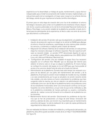 Aprendizaje y mediación pedagógica 
con tecnologías digitales 
80 
experiencia se ha desarrollado un trabajo de ajuste, mantenimiento y apoyo técnico 
indispensable para el total funcionamiento del modelo formativo implementado y en 
esta primera parte de la investigación, el mayor peso recayó en la vertiente técnica 
del trabajo, siendo de gran importancia la faceta científico-tecnológica. 
El primer paso en esta etapa de creación del curso fue el de establecer el entorno 
tecnológico necesario para contar con la plataforma de enseñanza virtual a disposi-ción 
de los usuarios potenciales en la red de la Universidad Nacional Autónoma de 
México. Para llegar a una versión estable de la plataforma accesible a través de In-ternet 
para los participantes de la experiencia, se llevó a cabo una serie de acciones 
que describimos a continuación: 
• Instalación del servidor. El servidor web que da alojamiento a la plataforma del 
claustro de producción caprina se integró en la red de la UNAM para albergar 
el entorno virtual de enseñanza y aprendizaje de esta manera poder distribuir 
los servicios y contenidos a cualquier parte a través de Internet. 
• Adquisición de software. Además de la instalación del servidor, en esta primera 
etapa fue necesario descargar el software requerido. Para dar soporte al soft-ware 
se necesitó instalar un servidor HTTP denominado Apache el cual, es 
un servidor web HTTP de código abierto, para plataformas Unix (BSD, GNU/ 
Linux, etc.), Microsoft Windows, Macintosh etc. 
• Configuración del servidor. Una vez instalado el equipo físico fue necesario 
equiparlo con el software libre “Moodle” que se descargó del internet para 
obtener el entorno web en el que se alojara la plataforma. Al mismo tiempo 
se configuró la conexión del equipo en la red UGR para que fuera posible el 
acceso a los servicios desde fuera de esta red a través de Internet. 
• Administración de la plataforma. Durante todo este tiempo fue necesario ocu-parse 
de las labores por una parte, del mantenimiento del servidor y de la 
plataforma. Al principio la versión inicial instalada de moodle era muy inestable 
y se caía constantemente, por lo que se actualizó a la versión reciente siendo 
más estable y de esta manera se fueron solventando los problemas que iban 
surgiendo sobre la marcha, por otra en relación a la administración del curso 
combinado como son: dar de alta en la plataforma tanto a los profesores como 
de los estudiantes involucrados, tener una comunicación continua con los par-ticipantes 
vía correo electrónico y es por esta vía que se les notificaba su alta 
en la plataforma enviándoles de manera particular su usuario y contraseña, 
además de realizar cursos de formación en la utilización de la plataforma con 
los docentes. 
• Mantenimiento técnico del servidor: Solucionando los problemas de tipo téc-nico 
que se han ido produciendo a lo largo de este tiempo: renovación del 
antivirus, además de esto, una función muy importante para el mantenimiento 
preventivo del equipo ha sido la realización de un plan de copias periódicas de 
seguridad de los datos del sistema. 
Una vez realizadas las labores iniciales de instalación y configuración del servidor y la 
plataforma, ésta última quedó accesible a través de la url: http://132.248.50.9:8080 
(ver figura 4). 
 